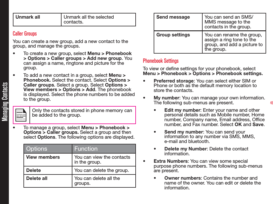 49Unmark all Unmark all the selected contacts. Caller Groups You can create a new group, add a new contact to the group, and manage the groups. •  To create a new group, select Menu &gt; Phonebook &gt; Options &gt; Caller groups &gt; Add new group. You can assign a name, ringtone and picture for the group. •  To add a new contact in a group, select Menu &gt; Phonebook. Select the contact. Select Options &gt; Caller groups. Select a group. Select Options &gt; View members &gt; Options &gt; Add. The phonebook is displayed. Select the phone numbers to be added to the group.Only the contacts stored in phone memory can be added to the group.•  To manage a group, select Menu &gt; Phonebook &gt; Options &gt; Caller groups. Select a group and then select Options. The following options are displayed.Options FunctionView members You can view the contacts in the group.Delete You can delete the group.Delete all You can delete all the groups.Send message You can send an SMS/MMS message to the  contacts in the group.Group settings You can rename the group, assign a ring tone to the group, and add a picture to the group.Phonebook SettingsTo view or dene settings for your phonebook, select Menu &gt; Phonebook &gt; Options &gt; Phonebook settings.•  Preferred storage: You can select either SIM or Phone or both as the default memory location to store the contacts.•  My number: You can manage your own information. The following sub-menus are present.•  Edit my number: Enter your name and other personal details such as Mobile number, Home number, Company name, Email address, Ofce number, and Fax number. Select OK and Save.•  Send my number: You can send your information to any number via SMS, MMS, e-mail and bluetooth.•  Delete my Number: Delete the contact information.•  Extra Numbers: You can view some special purpose phone numbers. The following sub-menus are present.•  Owner numbers: Contains the number and name of the owner. You can edit or delete the information. Managing Contacts