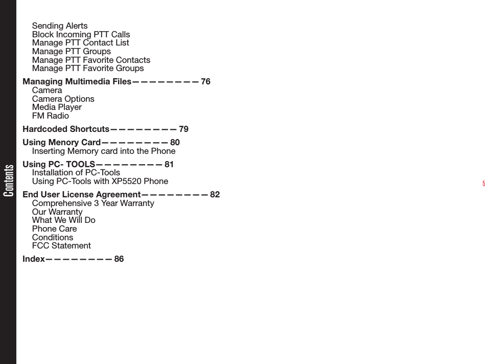 5Sending AlertsBlock Incoming PTT CallsManage PTT Contact ListManage PTT GroupsManage PTT Favorite ContactsManage PTT Favorite GroupsManaging Multimedia Files———————— 76CameraCamera OptionsMedia PlayerFM RadioHardcoded Shortcuts———————— 79Using Menory Card———————— 80Inserting Memory card into the PhoneUsing PC- TOOLS———————— 81Installation of PC-ToolsUsing PC-Tools with XP5520 PhoneEnd User License Agreement———————— 82Comprehensive 3 Year WarrantyOur WarrantyWhat We Will DoPhone CareConditionsFCC StatementIndex———————— 86Contents