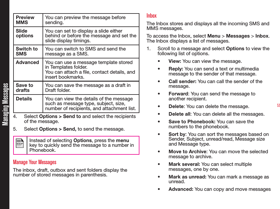 53Preview MMSYou can preview the message before sending.Slide optionsYou can set to display a slide either behind or before the message and set the slide display timings.Switch to SMSYou can switch to SMS and send the message as a SMS.Advanced You can use a message template stored in Templates folder.You can attach a le, contact details, and insert bookmarks. Save to draftsYou can save the message as a draft in Draft folder.Details You can view the details of the message such as message type, subject, size, number of recipients, and attachment list.4. Select Options &gt; Send to and select the recipients of the message. 5. Select Options &gt; Send, to send the message. Instead of selecting Options, press the menu key to quickly send the message to a number in Phonebook.Manage Your MessagesThe inbox, draft, outbox and sent folders display the number of stored messages in parenthesis.InboxThe Inbox stores and displays all the incoming SMS and MMS messages.To access the Inbox, select Menu &gt; Messages &gt; Inbox. The Inbox displays a list of messages.1.  Scroll to a message and select Options to view the following list of options.•  View: You can view the message.•  Reply: You can send a text or multimedia message to the sender of that message.•  Call sender: You can call the sender of the message.•  Forward: You can send the message to another recipient.•  Delete: You can delete the message.•  Delete all: You can delete all the messages.•  Save to Phonebook: You can save the numbers to the phonebook.• Sort by: You can sort the messages based on Sender, Subject, unread/read, Message size and Message type.•  Move to Archive: You can move the selected message to archive. • Mark several: You can select multiple messages, one by one.•  Mark as unread: You can mark a message as unread.•  Advanced: You can copy and move messages Managing Messages