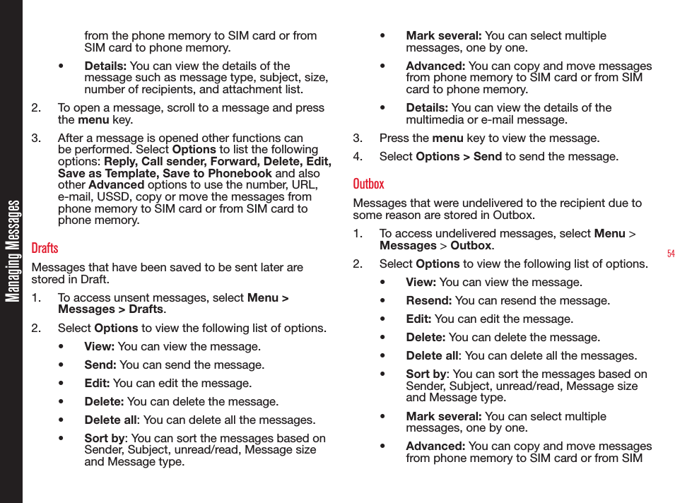54Managing Messagesfrom the phone memory to SIM card or from SIM card to phone memory.• Details: You can view the details of the message such as message type, subject, size, number of recipients, and attachment list.2.  To open a message, scroll to a message and press the menu key.3.  After a message is opened other functions can be performed. Select Options to list the following options: Reply, Call sender, Forward, Delete, Edit, Save as Template, Save to Phonebook and also other Advanced options to use the number, URL, e-mail, USSD, copy or move the messages from phone memory to SIM card or from SIM card to phone memory.DraftsMessages that have been saved to be sent later are stored in Draft.1.  To access unsent messages, select Menu &gt; Messages &gt; Drafts.2. Select Options to view the following list of options.•  View: You can view the message.•  Send: You can send the message.•  Edit: You can edit the message.•  Delete: You can delete the message.•  Delete all: You can delete all the messages.• Sort by: You can sort the messages based on Sender, Subject, unread/read, Message size and Message type.• Mark several: You can select multiple messages, one by one.•  Advanced: You can copy and move messages from phone memory to SIM card or from SIM card to phone memory.•  Details: You can view the details of the multimedia or e-mail message.3. Press the menu key to view the message.4. Select Options &gt; Send to send the message. OutboxMessages that were undelivered to the recipient due to some reason are stored in Outbox.1.  To access undelivered messages, select Menu &gt; Messages &gt; Outbox.2. Select Options to view the following list of options.•  View: You can view the message.•  Resend: You can resend the message.•  Edit: You can edit the message.•  Delete: You can delete the message.•  Delete all: You can delete all the messages.• Sort by: You can sort the messages based on Sender, Subject, unread/read, Message size and Message type.• Mark several: You can select multiple messages, one by one.•  Advanced: You can copy and move messages from phone memory to SIM card or from SIM 