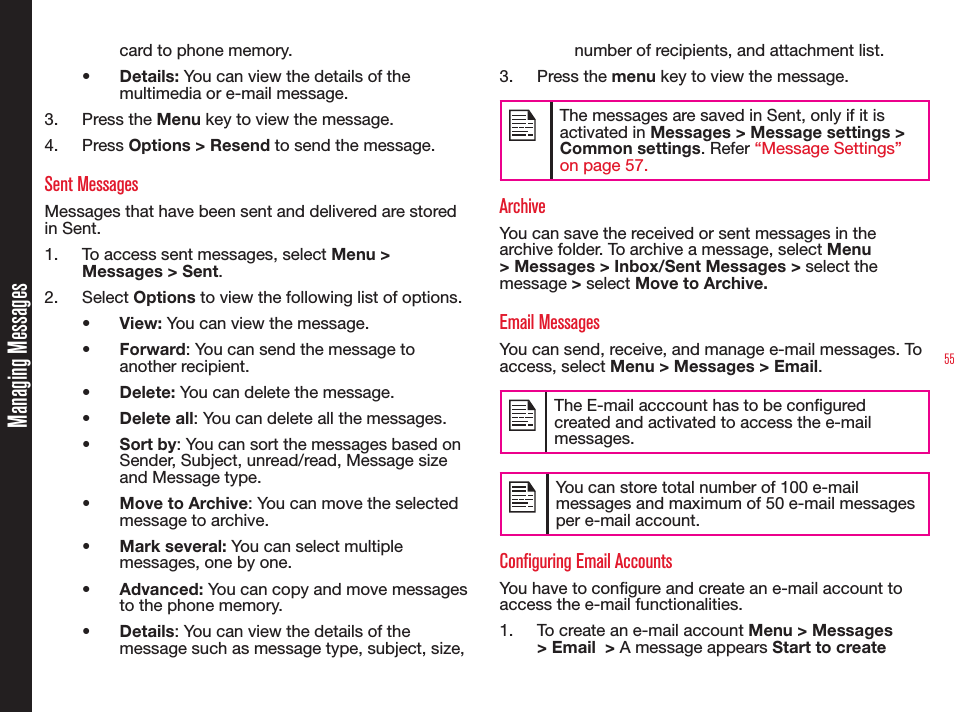 55card to phone memory.•  Details: You can view the details of the multimedia or e-mail message.3. Press the Menu key to view the message.4. Press Options &gt; Resend to send the message. Sent MessagesMessages that have been sent and delivered are stored in Sent.1.  To access sent messages, select Menu &gt; Messages &gt; Sent.2. Select Options to view the following list of options.•  View: You can view the message.•  Forward: You can send the message to another recipient.•  Delete: You can delete the message.•  Delete all: You can delete all the messages.• Sort by: You can sort the messages based on Sender, Subject, unread/read, Message size and Message type.•  Move to Archive: You can move the selected message to archive.• Mark several: You can select multiple messages, one by one.•  Advanced: You can copy and move messages to the phone memory.• Details: You can view the details of the message such as message type, subject, size, number of recipients, and attachment list.3. Press the menu key to view the message.The messages are saved in Sent, only if it is activated in Messages &gt; Message settings &gt; Common settings. Refer “Message Settings” on page 57.ArchiveYou can save the received or sent messages in the archive folder. To archive a message, select Menu &gt; Messages &gt; Inbox/Sent Messages &gt; select the message &gt; select Move to Archive.Email MessagesYou can send, receive, and manage e-mail messages. To access, select Menu &gt; Messages &gt; Email.The E-mail acccount has to be congured created and activated to access the e-mail messages. You can store total number of 100 e-mail messages and maximum of 50 e-mail messages per e-mail account. Configuring Email AccountsYou have to congure and create an e-mail account to access the e-mail functionalities. 1.  To create an e-mail account Menu &gt; Messages &gt; Email  &gt; A message appears Start to create Managing Messages