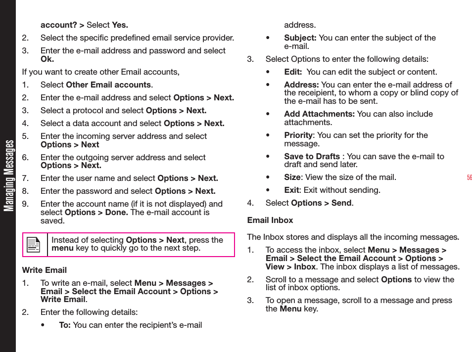 56account? &gt; Select Yes.2. Select the specic predened email service provider.3.  Enter the e-mail address and password and select Ok. If you want to create other Email accounts,1. Select Other Email accounts.2.  Enter the e-mail address and select Options &gt; Next. 3.  Select a protocol and select Options &gt; Next. 4.  Select a data account and select Options &gt; Next. 5.  Enter the incoming server address and select Options &gt; Next6.  Enter the outgoing server address and select Options &gt; Next. 7.  Enter the user name and select Options &gt; Next. 8.  Enter the password and select Options &gt; Next. 9.  Enter the account name (if it is not displayed) and select Options &gt; Done. The e-mail account is saved.Instead of selecting Options &gt; Next, press the menu key to quickly go to the next step.Write Email1.  To write an e-mail, select Menu &gt; Messages &gt; Email &gt; Select the Email Account &gt; Options &gt; Write Email. 2.  Enter the following details:• To: You can enter the recipient’s e-mail address.• Subject: You can enter the subject of the e-mail.3.  Select Options to enter the following details:• Edit:  You can edit the subject or content.• Address: You can enter the e-mail address of the receipient, to whom a copy or blind copy of the e-mail has to be sent.• Add Attachments: You can also include attachments.• Priority: You can set the priority for the message.•  Save to Drafts : You can save the e-mail to draft and send later.• Size: View the size of the mail.• Exit: Exit without sending.4. Select Options &gt; Send.Email InboxThe Inbox stores and displays all the incoming messages.1.  To access the inbox, select Menu &gt; Messages &gt; Email &gt; Select the Email Account &gt; Options &gt; View &gt; Inbox. The inbox displays a list of messages.2.  Scroll to a message and select Options to view the list of inbox options.3.  To open a message, scroll to a message and press the Menu key.Managing Messages