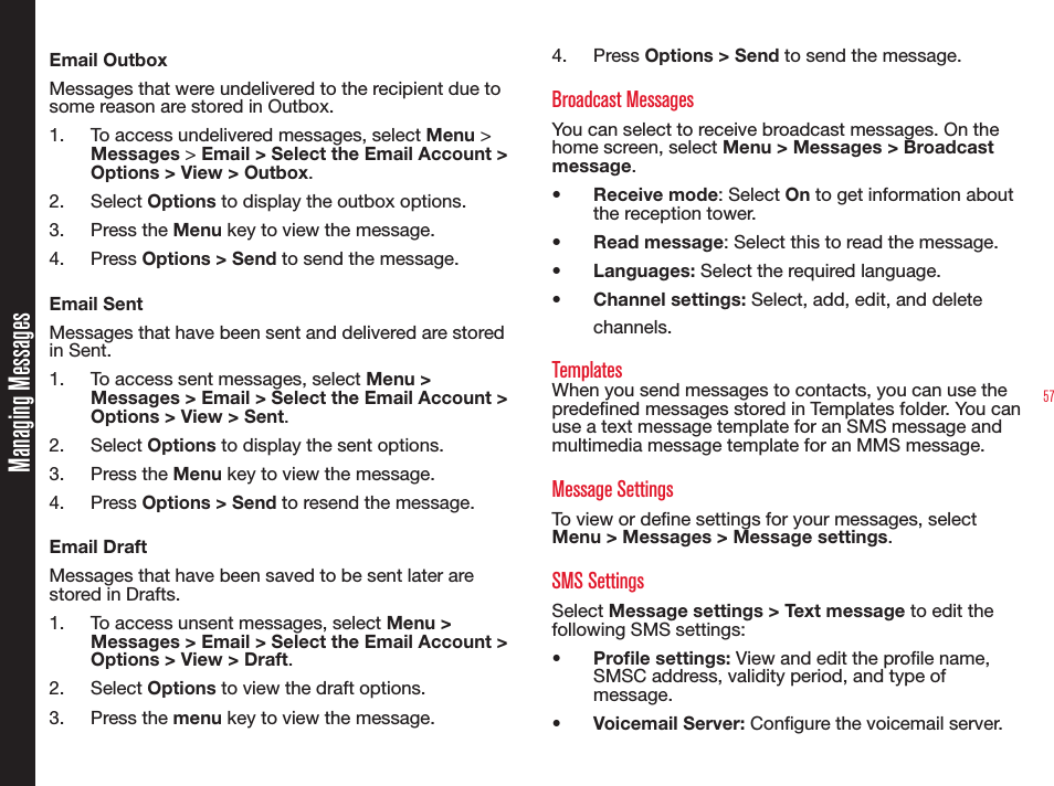 57Email OutboxMessages that were undelivered to the recipient due to some reason are stored in Outbox.1.  To access undelivered messages, select Menu &gt; Messages &gt; Email &gt; Select the Email Account &gt; Options &gt; View &gt; Outbox.2. Select Options to display the outbox options.3. Press the Menu key to view the message.4. Press Options &gt; Send to send the message.Email SentMessages that have been sent and delivered are stored in Sent.1.  To access sent messages, select Menu &gt; Messages &gt; Email &gt; Select the Email Account &gt; Options &gt; View &gt; Sent.2. Select Options to display the sent options.3. Press the Menu key to view the message.4. Press Options &gt; Send to resend the message.Email DraftMessages that have been saved to be sent later are stored in Drafts.1.  To access unsent messages, select Menu &gt; Messages &gt; Email &gt; Select the Email Account &gt; Options &gt; View &gt; Draft.2. Select Options to view the draft options.3. Press the menu key to view the message.4. Press Options &gt; Send to send the message.Broadcast MessagesYou can select to receive broadcast messages. On the home screen, select Menu &gt; Messages &gt; Broadcast message.•  Receive mode: Select On to get information about the reception tower.•  Read message: Select this to read the message.•  Languages: Select the required language.•  Channel settings: Select, add, edit, and delete channels.TemplatesWhen you send messages to contacts, you can use the predened messages stored in Templates folder. You can use a text message template for an SMS message and multimedia message template for an MMS message.Message SettingsTo view or dene settings for your messages, select Menu &gt; Messages &gt; Message settings.SMS SettingsSelect Message settings &gt; Text message to edit the following SMS settings:• Prole settings: View and edit the prole name, SMSC address, validity period, and type of message.• Voicemail Server: Congure the voicemail server.Managing Messages