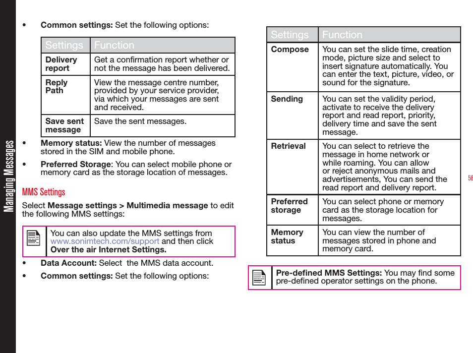 58• Common settings: Set the following options:Settings FunctionDelivery reportGet a confirmation report whether or not the message has been delivered.Reply PathView the message centre number, provided by your service provider, via which your messages are sent and received.Save sent messageSave the sent messages.• Memory status: View the number of messages stored in the SIM and mobile phone.• Preferred Storage: You can select mobile phone or memory card as the storage location of messages.MMS SettingsSelect Message settings &gt; Multimedia message to edit the following MMS settings:You can also update the MMS settings from www.sonimtech.com/support and then click Over the air Internet Settings.• Data Account: Select  the MMS data account.• Common settings: Set the following options:Settings FunctionCompose You can set the slide time, creation mode, picture size and select to insert signature automatically. You can enter the text, picture, video, or sound for the signature.Sending You can set the validity period, activate to receive the delivery report and read report, priority, delivery time and save the sent message.Retrieval You can select to retrieve the message in home network or while roaming. You can allow or reject anonymous mails and advertisements, You can send the read report and delivery report.Preferred storageYou can select phone or memory card as the storage location for messages.Memory statusYou can view the number of messages stored in phone and memory card.Pre-dened MMS Settings: You may nd some pre-dened operator settings on the phone.Managing Messages