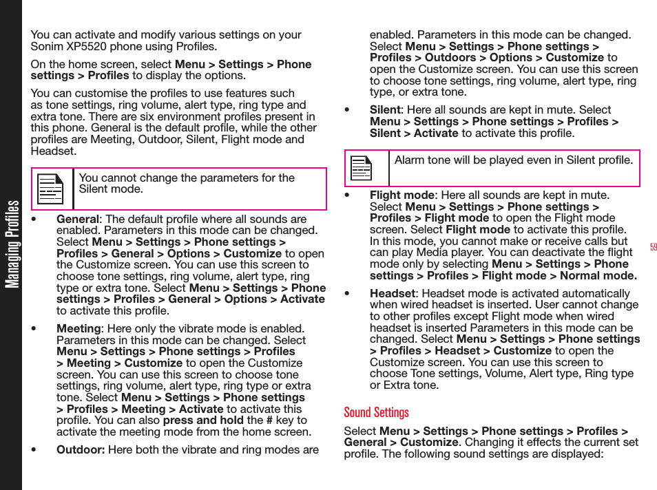 59Managing ProfilesYou can activate and modify various settings on your Sonim XP5520 phone using Proles. On the home screen, select Menu &gt; Settings &gt; Phone settings &gt; Profiles to display the options.You can customise the proles to use features such as tone settings, ring volume, alert type, ring type and extra tone. There are six environment proles present in this phone. General is the default prole, while the other proles are Meeting, Outdoor, Silent, Flight mode and Headset.You cannot change the parameters for the Silent mode.•  General: The default prole where all sounds are enabled. Parameters in this mode can be changed. Select Menu &gt; Settings &gt; Phone settings &gt; Profiles &gt; General &gt; Options &gt; Customize to open the Customize screen. You can use this screen to choose tone settings, ring volume, alert type, ring type or extra tone. Select Menu &gt; Settings &gt; Phone settings &gt; Profiles &gt; General &gt; Options &gt; Activate to activate this prole.•  Meeting: Here only the vibrate mode is enabled. Parameters in this mode can be changed. Select Menu &gt; Settings &gt; Phone settings &gt; Profiles &gt; Meeting &gt; Customize to open the Customize screen. You can use this screen to choose tone settings, ring volume, alert type, ring type or extra tone. Select Menu &gt; Settings &gt; Phone settings &gt; Profiles &gt; Meeting &gt; Activate to activate this prole. You can also press and hold the # key to activate the meeting mode from the home screen.•  Outdoor: Here both the vibrate and ring modes are enabled. Parameters in this mode can be changed. Select Menu &gt; Settings &gt; Phone settings &gt; Proles &gt; Outdoors &gt; Options &gt; Customize to open the Customize screen. You can use this screen to choose tone settings, ring volume, alert type, ring type, or extra tone. •  Silent: Here all sounds are kept in mute. Select Menu &gt; Settings &gt; Phone settings &gt; Profiles &gt; Silent &gt; Activate to activate this prole. Alarm tone will be played even in Silent prole.•  Flight mode: Here all sounds are kept in mute. Select Menu &gt; Settings &gt; Phone settings &gt; Profiles &gt; Flight mode to open the Flight mode screen. Select Flight mode to activate this prole. In this mode, you cannot make or receive calls but can play Media player. You can deactivate the ight mode only by selecting Menu &gt; Settings &gt; Phone settings &gt; Proles &gt; Flight mode &gt; Normal mode.•  Headset: Headset mode is activated automatically when wired headset is inserted. User cannot change to other proles except Flight mode when wired headset is inserted Parameters in this mode can be changed. Select Menu &gt; Settings &gt; Phone settings &gt; Profiles &gt; Headset &gt; Customize to open the Customize screen. You can use this screen to choose Tone settings, Volume, Alert type, Ring type or Extra tone.Sound SettingsSelect Menu &gt; Settings &gt; Phone settings &gt; Profiles &gt; General &gt; Customize. Changing it effects the current set prole. The following sound settings are displayed: