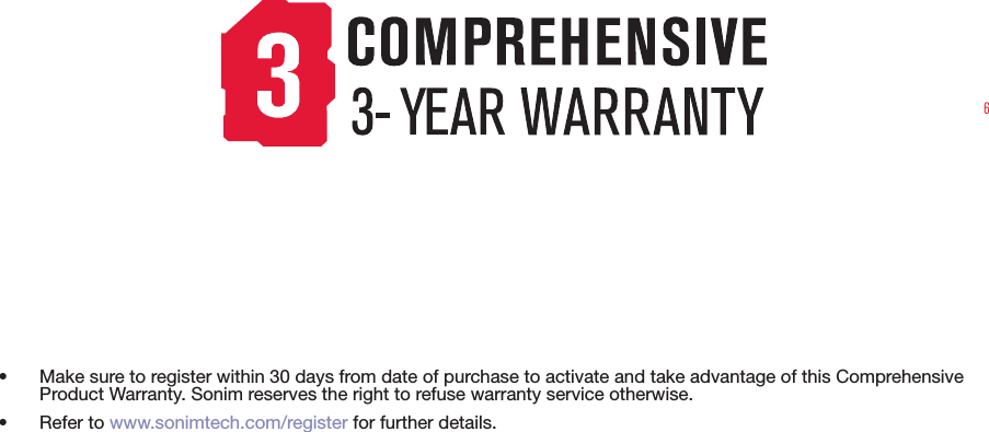 6•  Make sure to register within 30 days from date of purchase to activate and take advantage of this Comprehensive Product Warranty. Sonim reserves the right to refuse warranty service otherwise.• Refer to www.sonimtech.com/register for further details.