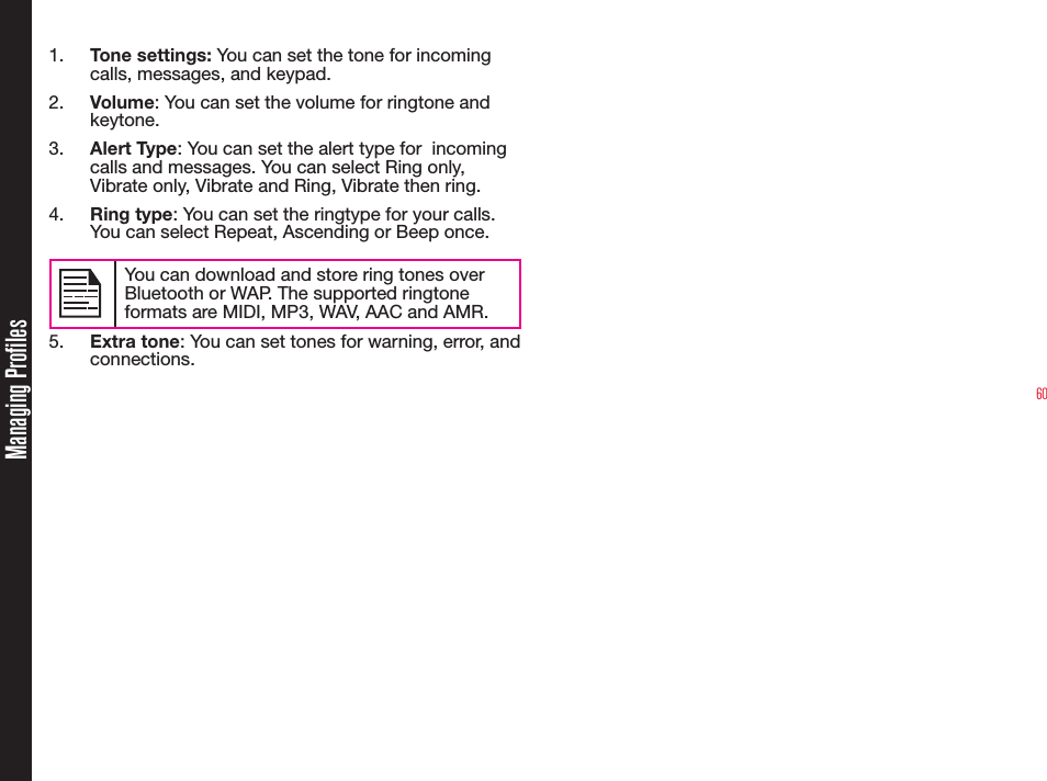 601.  Tone settings: You can set the tone for incoming calls, messages, and keypad.2.  Volume: You can set the volume for ringtone and keytone.3.  Alert Type: You can set the alert type for  incoming calls and messages. You can select Ring only, Vibrate only, Vibrate and Ring, Vibrate then ring.4.  Ring type: You can set the ringtype for your calls. You can select Repeat, Ascending or Beep once.You can download and store ring tones over Bluetooth or WAP. The supported ringtone formats are MIDI, MP3, WAV, AAC and AMR.5.  Extra tone: You can set tones for warning, error, and connections.Managing Profiles