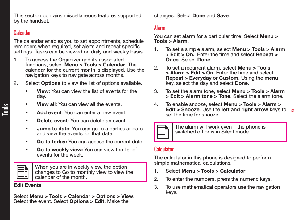 61ToolsThis section contains miscellaneous features supported by the handset.CalendarThe calendar enables you to set appointments, schedule reminders when required, set alerts and repeat specic settings. Tasks can be viewed on daily and weekly basis.1.  To access the Organizer and its associated functions, select Menu &gt; Tools &gt; Calendar. The calendar for the current month is displayed. Use the navigation keys to navigate across months.2. Select Options to view the list of options available.•  View: You can view the list of events for the day.•  View all: You can view all the events.•  Add event: You can enter a new event.•  Delete event: You can delete an event.•  Jump to date: You can go to a particular date and view the events for that date.•  Go to today: You can access the current date.•  Go to weekly view: You can view the list of events for the week. When you are in weekly view, the option changes to Go to monthly view to view the calendar of the month.Edit EventsSelect Menu &gt; Tools &gt; Calendar &gt; Options &gt; View. Select the event. Select Options &gt; Edit. Make the changes. Select Done and Save.AlarmYou can set alarm for a particular time. Select Menu &gt; Tools &gt; Alarm.1.  To set a simple alarm, select Menu &gt; Tools &gt; Alarm &gt; Edit &gt; On.  Enter the time and select Repeat &gt; Once. Select Done.2.  To set a recurrent alarm, select Menu &gt; Tools &gt; Alarm &gt; Edit &gt; On. Enter the time and select Repeat &gt; Everyday or Custom. Using the menu key, select the day and select Done.3.  To set the alarm tone, select Menu &gt; Tools &gt; Alarm &gt; Edit &gt; Alarm tone &gt; Tone. Select the alarm tone.4.  To enable snooze, select Menu &gt; Tools &gt; Alarm &gt; Edit &gt; Snooze. Use the left and right arrow keys to set the time for snooze.The alarm will work even if the phone is switched off or is in Silent mode.CalculatorThe calculator in this phone is designed to perform simple mathematical calculations.1. Select Menu &gt; Tools &gt; Calculator.2.  To enter the numbers, press the numeric keys.3.  To use mathematical operators use the navigation keys.
