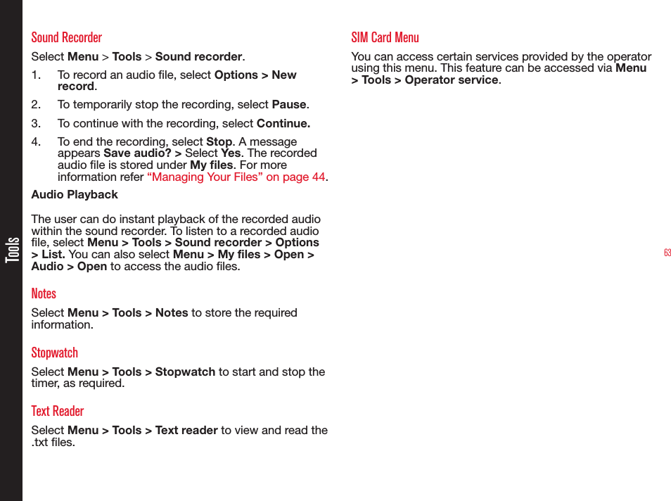 63ToolsSound RecorderSelect Menu &gt; Tools &gt; Sound recorder.1.  To record an audio le, select Options &gt; New record.2.  To temporarily stop the recording, select Pause.3.  To continue with the recording, select Continue.4.  To end the recording, select Stop. A message appears Save audio? &gt; Select Yes . The recorded audio le is stored under My les. For more information refer “Managing Your Files” on page 44.Audio PlaybackThe user can do instant playback of the recorded audio within the sound recorder. To listen to a recorded audio le, select Menu &gt; Tools &gt; Sound recorder &gt; Options &gt; List. You can also select Menu &gt; My files &gt; Open &gt; Audio &gt; Open to access the audio les.NotesSelect Menu &gt; Tools &gt; Notes to store the required information.StopwatchSelect Menu &gt; Tools &gt; Stopwatch to start and stop the timer, as required.Text ReaderSelect Menu &gt; Tools &gt; Text reader to view and read the .txt les.SIM Card MenuYou can access certain services provided by the operator using this menu. This feature can be accessed via Menu &gt; Tools &gt; Operator service.