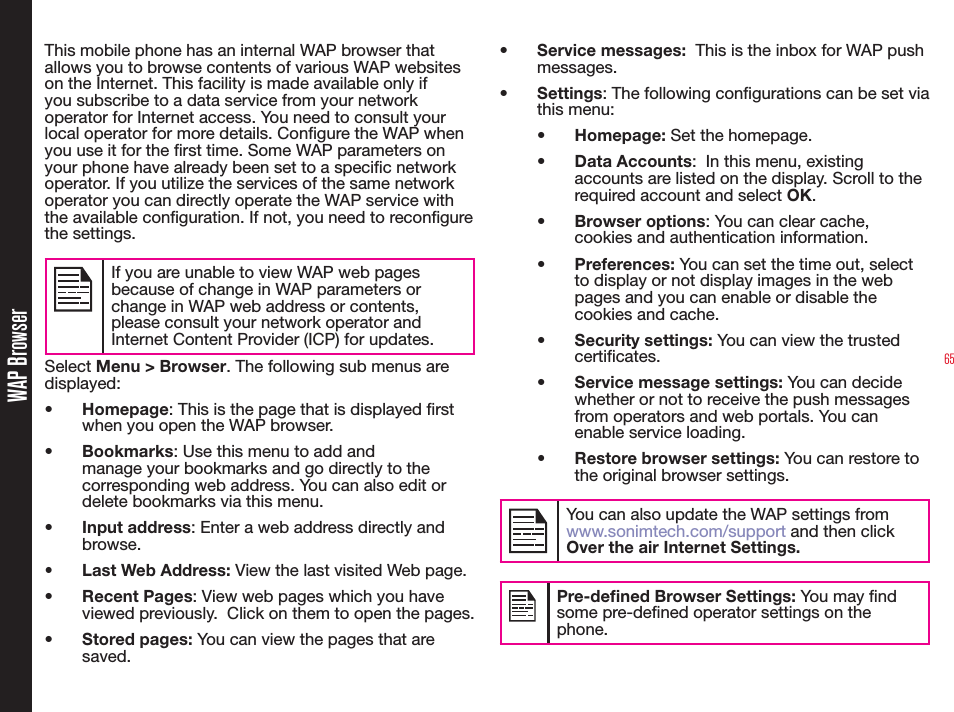65WAP BrowserThis mobile phone has an internal WAP browser that allows you to browse contents of various WAP websites on the Internet. This facility is made available only if you subscribe to a data service from your network operator for Internet access. You need to consult your local operator for more details. Congure the WAP when you use it for the rst time. Some WAP parameters on your phone have already been set to a specic network operator. If you utilize the services of the same network operator you can directly operate the WAP service with the available conguration. If not, you need to recongure the settings.If you are unable to view WAP web pages because of change in WAP parameters or change in WAP web address or contents, please consult your network operator and Internet Content Provider (ICP) for updates.Select Menu &gt; Browser. The following sub menus are displayed:•  Homepage: This is the page that is displayed rst when you open the WAP browser.•  Bookmarks: Use this menu to add and manage your bookmarks and go directly to the corresponding web address. You can also edit or delete bookmarks via this menu.•  Input address: Enter a web address directly and browse.•  Last Web Address: View the last visited Web page.•  Recent Pages: View web pages which you have viewed previously.  Click on them to open the pages.•  Stored pages: You can view the pages that are saved.•  Service messages:  This is the inbox for WAP push messages.•  Settings: The following congurations can be set via this menu:•  Homepage: Set the homepage.•  Data Accounts:  In this menu, existing accounts are listed on the display. Scroll to the required account and select OK.•  Browser options: You can clear cache, cookies and authentication information.  •  Preferences: You can set the time out, select to display or not display images in the web pages and you can enable or disable the cookies and cache.•  Security settings: You can view the trusted certificates.•  Service message settings: You can decide whether or not to receive the push messages from operators and web portals. You can enable service loading. •  Restore browser settings: You can restore to the original browser settings.You can also update the WAP settings from www.sonimtech.com/support and then click Over the air Internet Settings.Pre-dened Browser Settings: You may nd some pre-dened operator settings on the phone.