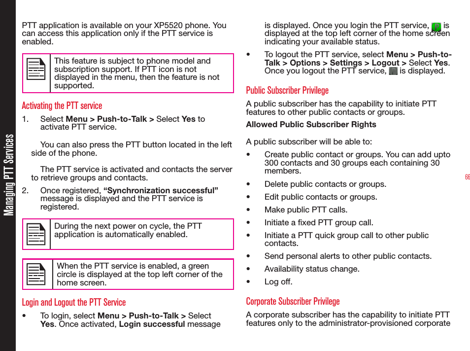 66Managing PTT ServicesPTT application is available on your XP5520 phone. You can access this application only if the PTT service is enabled. This feature is subject to phone model and subscription support. If PTT icon is not displayed in the menu, then the feature is not supported.Activating the PTT service1. Select Menu &gt; Push-to-Talk &gt; Select Yes to activate PTT service. You can also press the PTT button located in the left side of the phone.The PTT service is activated and contacts the server to retrieve groups and contacts.2. Once registered, “Synchronization successful” message is displayed and the PTT service is registered. During the next power on cycle, the PTT application is automatically enabled.When the PTT service is enabled, a green circle is displayed at the top left corner of the home screen.Login and Logout the PTT Service•  To login, select Menu &gt; Push-to-Talk &gt; Select Yes . Once activated, Login successful message is displayed. Once you login the PTT service,   is displayed at the top left corner of the home screen indicating your available status. •  To logout the PTT service, select Menu &gt; Push-to-Talk &gt; Options &gt; Settings &gt; Logout &gt; Select Yes . Once you logout the PTT service,   is displayed. Public Subscriber PrivilegeA public subscriber has the capability to initiate PTT features to other public contacts or groups.Allowed Public Subscriber RightsA public subscriber will be able to: •  Create public contact or groups. You can add upto 300 contacts and 30 groups each containing 30 members.•  Delete public contacts or groups.•  Edit public contacts or groups.•  Make public PTT calls.•  Initiate a xed PTT group call.•  Initiate a PTT quick group call to other public contacts.•  Send personal alerts to other public contacts.•  Availability status change.• Log off.Corporate Subscriber PrivilegeA corporate subscriber has the capability to initiate PTT features only to the administrator-provisioned corporate 