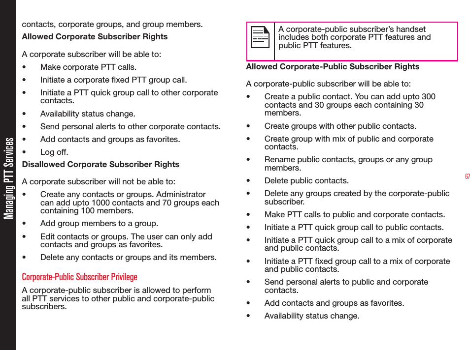 67contacts, corporate groups, and group members.Allowed Corporate Subscriber RightsA corporate subscriber will be able to: •  Make corporate PTT calls.•  Initiate a corporate xed PTT group call.•  Initiate a PTT quick group call to other corporate contacts.•  Availability status change.•  Send personal alerts to other corporate contacts.•  Add contacts and groups as favorites.• Log off.Disallowed Corporate Subscriber RightsA corporate subscriber will not be able to:•  Create any contacts or groups. Administrator can add upto 1000 contacts and 70 groups each containing 100 members.•  Add group members to a group.•  Edit contacts or groups. The user can only add  contacts and groups as favorites.•  Delete any contacts or groups and its members.Corporate-Public Subscriber PrivilegeA corporate-public subscriber is allowed to perform all PTT services to other public and corporate-public subscribers. A corporate-public subscriber’s handset includes both corporate PTT features and public PTT features.Allowed Corporate-Public Subscriber RightsA corporate-public subscriber will be able to:•  Create a public contact. You can add upto 300 contacts and 30 groups each containing 30 members.•  Create groups with other public contacts.•  Create group with mix of public and corporate contacts.•  Rename public contacts, groups or any group members.•  Delete public contacts.•  Delete any groups created by the corporate-public subscriber.•  Make PTT calls to public and corporate contacts.•  Initiate a PTT quick group call to public contacts.•  Initiate a PTT quick group call to a mix of corporate and public contacts.•  Initiate a PTT xed group call to a mix of corporate and public contacts.•  Send personal alerts to public and corporate contacts.•  Add contacts and groups as favorites.•  Availability status change.Managing PTT Services