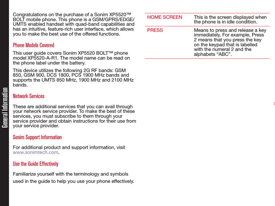 7Congratulations on the purchase of a Sonim XP5520™ BOLT mobile phone. This phone is a GSM/GPRS/EDGE/UMTS enabled handset with quad-band capabilities and has an intuitive, feature-rich user interface, which allows you to make the best use of the offered functions.Phone Models CoveredThis user guide covers Sonim XP5520 BOLT™ phone model XP5520-A-R1. The model name can be read on the phone label under the battery.This device utilizes the following 2G RF bands: GSM 850, GSM 900, DCS 1800, PCS 1900 MHz bands and supports the UMTS 850 MHz, 1900 MHz and 2100 MHz bands. Network Services These are additional services that you can avail through your network service provider. To make the best of these services, you must subscribe to them through your service provider and obtain instructions for their use from your service provider. Sonim Support Information For additional product and support information, visit www.sonimtech.com.Use the Guide EffectivelyFamiliarize yourself with the terminology and symbols used in the guide to help you use your phone effectively.HOME SCREEN This is the screen displayed when the phone is in idle condition.PRESS Means to press and release a key immediately. For example, Press 2 means that you press the key on the keypad that is labelled with the numeral 2 and the alphabets “ABC”.General Information