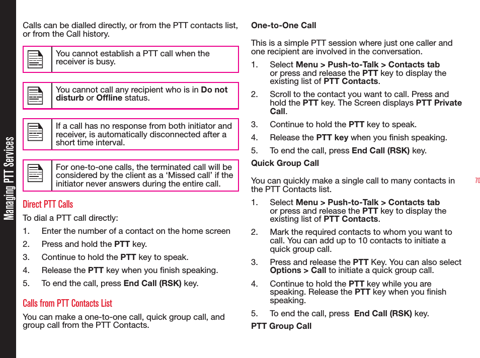 70Calls can be dialled directly, or from the PTT contacts list, or from the Call history.You cannot establish a PTT call when the receiver is busy.You cannot call any recipient who is in Do not disturb or Ofine status.If a call has no response from both initiator and receiver, is automatically disconnected after a short time interval.For one-to-one calls, the terminated call will be considered by the client as a ‘Missed call’ if the initiator never answers during the entire call.Direct PTT CallsTo dial a PTT call directly:1.  Enter the number of a contact on the home screen 2.  Press and hold the PTT key.3.  Continue to hold the PTT key to speak.4. Release the PTT key when you nish speaking.5.  To end the call, press End Call (RSK) key. Calls from PTT Contacts ListYou can make a one-to-one call, quick group call, and group call from the PTT Contacts.One-to-One CallThis is a simple PTT session where just one caller and one recipient are involved in the conversation.1. Select Menu &gt; Push-to-Talk &gt; Contacts tab or press and release the PTT key to display the existing list of PTT Contacts.2.  Scroll to the contact you want to call. Press and hold the PTT key. The Screen displays PTT Private Call. 3.  Continue to hold the PTT key to speak.4. Release the PTT key when you nish speaking.5.  To end the call, press End Call (RSK) key. Quick Group CallYou can quickly make a single call to many contacts in the PTT Contacts list. 1. Select Menu &gt; Push-to-Talk &gt; Contacts tab or press and release the PTT key to display the existing list of PTT Contacts. 2.  Mark the required contacts to whom you want to call. You can add up to 10 contacts to initiate a quick group call.3.  Press and release the PTT Key. You can also select Options &gt; Call to initiate a quick group call.4.  Continue to hold the PTT key while you are speaking. Release the PTT key when you nish speaking.5.  To end the call, press  End Call (RSK) key.PTT Group CallManaging PTT Services