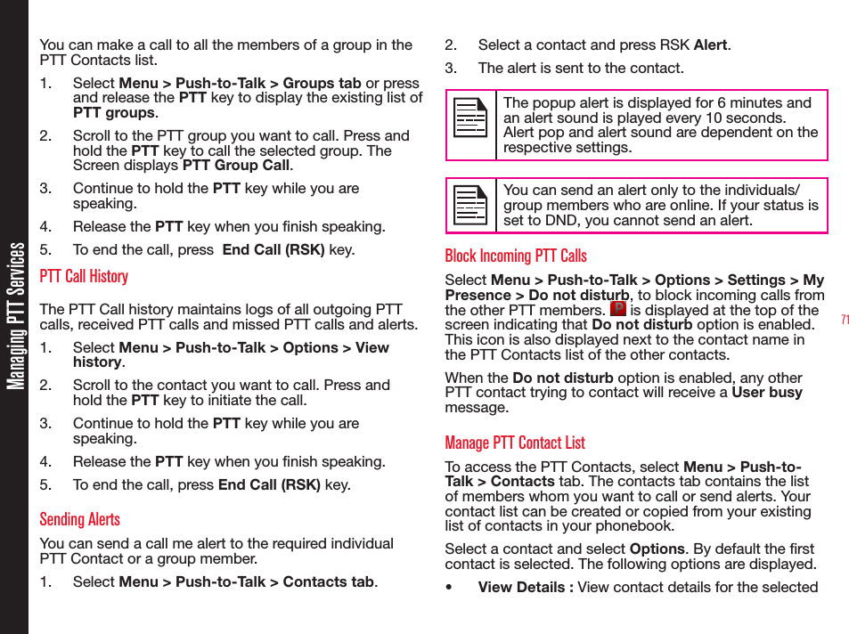 71You can make a call to all the members of a group in the PTT Contacts list.1. Select Menu &gt; Push-to-Talk &gt; Groups tab or press and release the PTT key to display the existing list of PTT groups. 2.  Scroll to the PTT group you want to call. Press and hold the PTT key to call the selected group. The Screen displays PTT Group Call. 3.  Continue to hold the PTT key while you are speaking.4. Release the PTT key when you nish speaking.5.  To end the call, press  End Call (RSK) key. PTT Call HistoryThe PTT Call history maintains logs of all outgoing PTT calls, received PTT calls and missed PTT calls and alerts. 1. Select Menu &gt; Push-to-Talk &gt; Options &gt; View history.2.  Scroll to the contact you want to call. Press and hold the PTT key to initiate the call.3.  Continue to hold the PTT key while you are speaking.4. Release the PTT key when you nish speaking.5.  To end the call, press End Call (RSK) key. Sending AlertsYou can send a call me alert to the required individual PTT Contact or a group member. 1. Select Menu &gt; Push-to-Talk &gt; Contacts tab. 2.  Select a contact and press RSK Alert.3.  The alert is sent to the contact.The popup alert is displayed for 6 minutes and an alert sound is played every 10 seconds.Alert pop and alert sound are dependent on the respective settings.You can send an alert only to the individuals/group members who are online. If your status is set to DND, you cannot send an alert.Block Incoming PTT CallsSelect Menu &gt; Push-to-Talk &gt; Options &gt; Settings &gt; My Presence &gt; Do not disturb, to block incoming calls from the other PTT members.   is displayed at the top of the screen indicating that Do not disturb option is enabled. This icon is also displayed next to the contact name in the PTT Contacts list of the other contacts.When the Do not disturb option is enabled, any other PTT contact trying to contact will receive a User busy message.Manage PTT Contact ListTo access the PTT Contacts, select Menu &gt; Push-to-Talk &gt; Contacts tab. The contacts tab contains the list of members whom you want to call or send alerts. Your contact list can be created or copied from your existing list of contacts in your phonebook.Select a contact and select Options. By default the rst contact is selected. The following options are displayed.•  View Details : View contact details for the selected Managing PTT Services