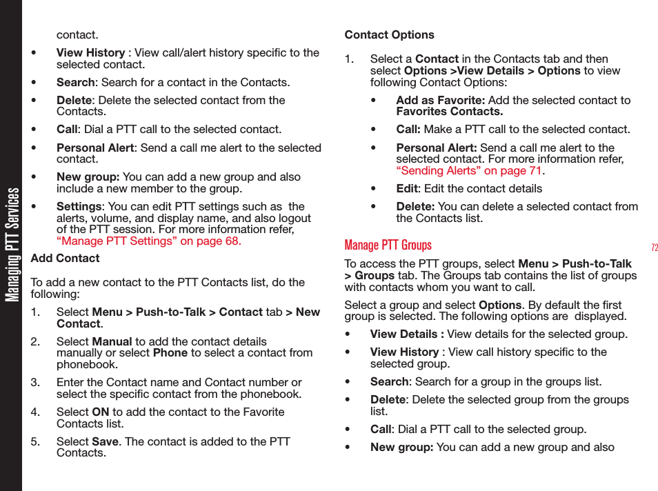 72contact.• View History : View call/alert history specic to the selected contact.• Search: Search for a contact in the Contacts.• Delete: Delete the selected contact from the Contacts.• Call: Dial a PTT call to the selected contact.• Personal Alert: Send a call me alert to the selected contact.• New group: You can add a new group and also include a new member to the group.• Settings: You can edit PTT settings such as  the alerts, volume, and display name, and also logout of the PTT session. For more information refer, “Manage PTT Settings” on page 68.Add ContactTo add a new contact to the PTT Contacts list, do the following:1. Select Menu &gt; Push-to-Talk &gt; Contact tab &gt; New Contact.2. Select Manual to add the contact details manually or select Phone to select a contact from phonebook.3.  Enter the Contact name and Contact number or select the specic contact from the phonebook.4. Select ON to add the contact to the Favorite Contacts list.5. Select Save. The contact is added to the PTT Contacts.Contact Options1. Select a Contact in the Contacts tab and then select Options &gt;View Details &gt; Options to view following Contact Options:•  Add as Favorite: Add the selected contact to  Favorites Contacts.• Call: Make a PTT call to the selected contact.• Personal Alert: Send a call me alert to the selected contact. For more information refer, “Sending Alerts” on page 71.• Edit: Edit the contact details• Delete: You can delete a selected contact from the Contacts list.Manage PTT GroupsTo access the PTT groups, select Menu &gt; Push-to-Talk &gt; Groups tab. The Groups tab contains the list of groups with contacts whom you want to call.Select a group and select Options. By default the rst group is selected. The following options are  displayed.•  View Details : View details for the selected group.• View History : View call history specic to the selected group.• Search: Search for a group in the groups list.• Delete: Delete the selected group from the groups list.• Call: Dial a PTT call to the selected group.• New group: You can add a new group and also Managing PTT Services