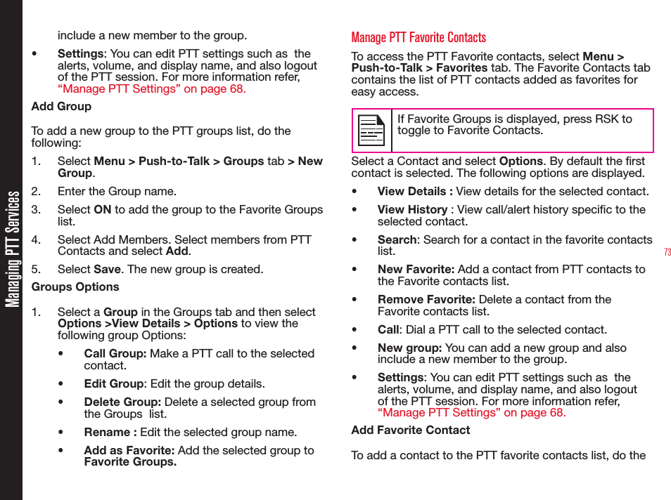 73include a new member to the group.• Settings: You can edit PTT settings such as  the alerts, volume, and display name, and also logout of the PTT session. For more information refer, “Manage PTT Settings” on page 68.Add GroupTo add a new group to the PTT groups list, do the following:1. Select Menu &gt; Push-to-Talk &gt; Groups tab &gt; New Group.2.  Enter the Group name.3. Select ON to add the group to the Favorite Groups list.4.  Select Add Members. Select members from PTT Contacts and select Add.5. Select Save. The new group is created.Groups Options1. Select a Group in the Groups tab and then select Options &gt;View Details &gt; Options to view the following group Options:• Call Group: Make a PTT call to the selected contact.• Edit Group: Edit the group details.• Delete Group: Delete a selected group from the Groups  list.• Rename : Edit the selected group name.•  Add as Favorite: Add the selected group to  Favorite Groups.Manage PTT Favorite ContactsTo access the PTT Favorite contacts, select Menu &gt; Push-to-Talk &gt; Favorites tab. The Favorite Contacts tab contains the list of PTT contacts added as favorites for easy access.If Favorite Groups is displayed, press RSK to toggle to Favorite Contacts.Select a Contact and select Options. By default the rst contact is selected. The following options are displayed.•  View Details : View details for the selected contact.• View History : View call/alert history specic to the selected contact.• Search: Search for a contact in the favorite contacts list.• New Favorite: Add a contact from PTT contacts to the Favorite contacts list.• Remove Favorite: Delete a contact from the Favorite contacts list.• Call: Dial a PTT call to the selected contact.• New group: You can add a new group and also include a new member to the group.• Settings: You can edit PTT settings such as  the alerts, volume, and display name, and also logout of the PTT session. For more information refer, “Manage PTT Settings” on page 68.Add Favorite ContactTo add a contact to the PTT favorite contacts list, do the Managing PTT Services