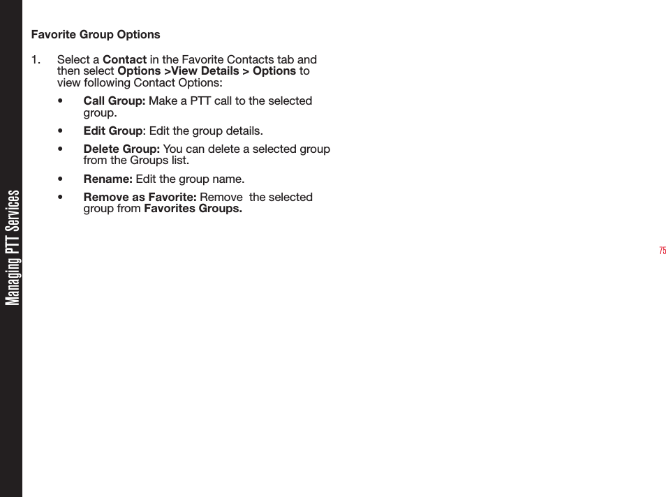 75Favorite Group Options1. Select a Contact in the Favorite Contacts tab and then select Options &gt;View Details &gt; Options to view following Contact Options:• Call Group: Make a PTT call to the selected group.• Edit Group: Edit the group details.• Delete Group: You can delete a selected group from the Groups list.• Rename: Edit the group name.•  Remove as Favorite: Remove  the selected group from Favorites Groups.Managing PTT Services