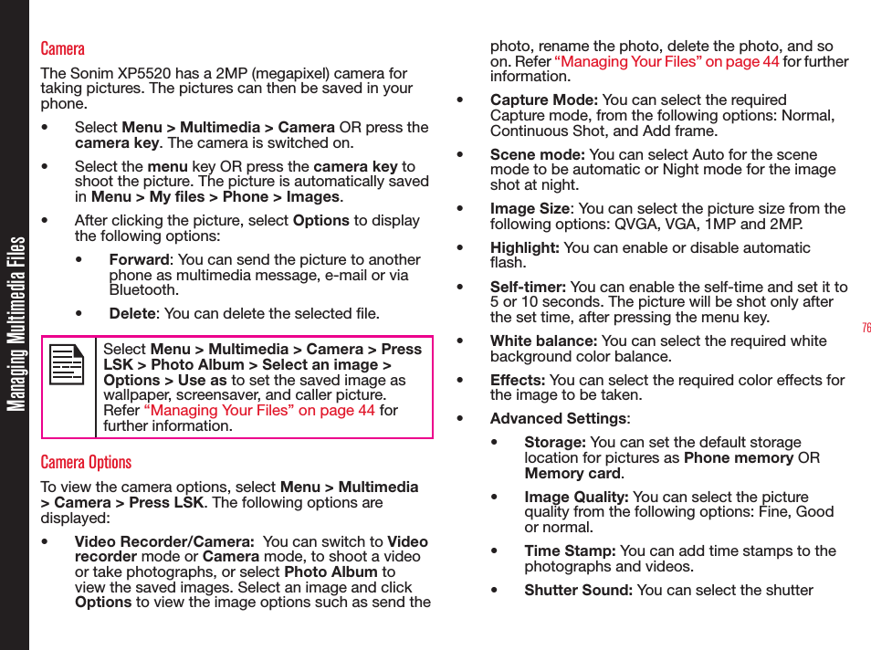 76Managing Multimedia FilesCameraThe Sonim XP5520 has a 2MP (megapixel) camera for taking pictures. The pictures can then be saved in your phone.• Select Menu &gt; Multimedia &gt; Camera OR press the camera key. The camera is switched on.• Select the menu key OR press the camera key to shoot the picture. The picture is automatically saved in Menu &gt; My files &gt; Phone &gt; Images.•  After clicking the picture, select Options to display the following options:•  Forward: You can send the picture to another phone as multimedia message, e-mail or via Bluetooth.•  Delete: You can delete the selected le.Select Menu &gt; Multimedia &gt; Camera &gt; Press LSK &gt; Photo Album &gt; Select an image &gt; Options &gt; Use as to set the saved image as wallpaper, screensaver, and caller picture. Refer “Managing Your Files” on page 44 for further information.Camera OptionsTo view the camera options, select Menu &gt; Multimedia &gt; Camera &gt; Press LSK. The following options are displayed:•  Video Recorder/Camera:  You can switch to Video recorder mode or Camera mode, to shoot a video or take photographs, or select Photo Album to view the saved images. Select an image and click Options to view the image options such as send the photo, rename the photo, delete the photo, and so on. Refer “Managing Your Files” on page 44 for further information. •  Capture Mode: You can select the required Capture mode, from the following options: Normal, Continuous Shot, and Add frame.•  Scene mode: You can select Auto for the scene mode to be automatic or Night mode for the image shot at night.•  Image Size: You can select the picture size from the following options: QVGA, VGA, 1MP and 2MP.•  Highlight: You can enable or disable automatic ash.•  Self-timer: You can enable the self-time and set it to 5 or 10 seconds. The picture will be shot only after the set time, after pressing the menu key.•  White balance: You can select the required white background color balance. •  Effects: You can select the required color effects for the image to be taken.•  Advanced Settings:•  Storage: You can set the default storage location for pictures as Phone memory OR Memory card.•  Image Quality: You can select the picture quality from the following options: Fine, Good or normal.•  Time Stamp: You can add time stamps to the photographs and videos.•  Shutter Sound: You can select the shutter 