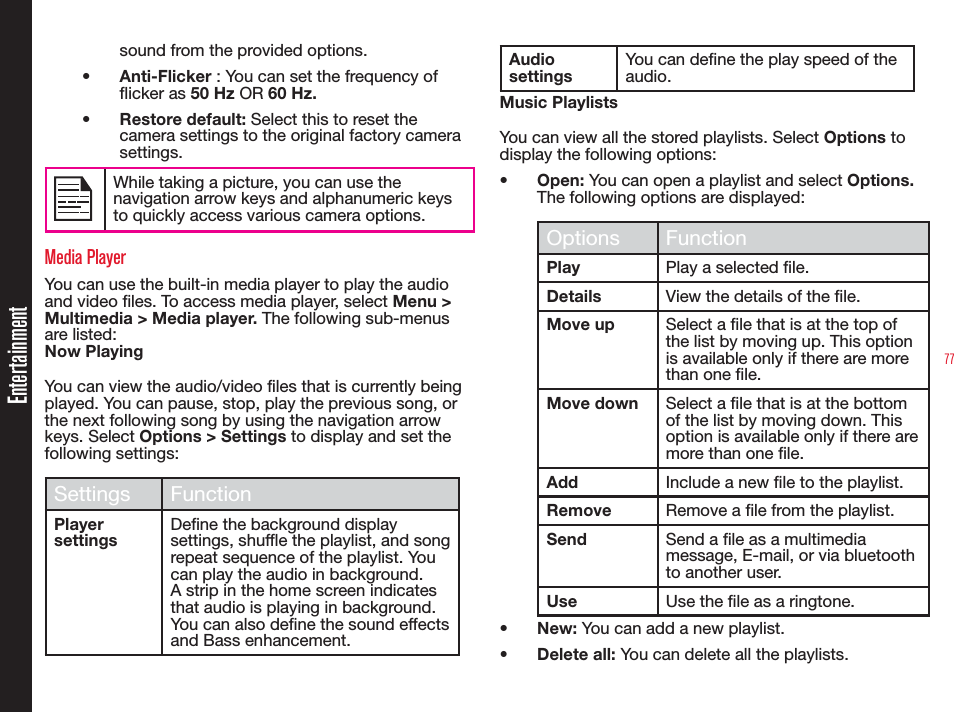 77Entertainmentsound from the provided options.•  Anti-Flicker : You can set the frequency of icker as 50 Hz OR 60 Hz.•  Restore default: Select this to reset the camera settings to the original factory camera settings.While taking a picture, you can use the navigation arrow keys and alphanumeric keys to quickly access various camera options.Media PlayerYou can use the built-in media player to play the audio and video les. To access media player, select Menu &gt; Multimedia &gt; Media player. The following sub-menus are listed:Now PlayingYou can view the audio/video files that is currently being played. You can pause, stop, play the previous song, or the next following song by using the navigation arrow keys. Select Options &gt; Settings to display and set the following settings:Settings FunctionPlayer settingsDene the background display settings, shufe the playlist, and song repeat sequence of the playlist. You can play the audio in background. A strip in the home screen indicates that audio is playing in background. You can also dene the sound effects and Bass enhancement.Audio settingsYou can dene the play speed of the audio.Music PlaylistsYou can view all the stored playlists. Select Options to display the following options:•  Open: You can open a playlist and select Options. The following options are displayed:Options FunctionPlay Play a selected le.Details View the details of the le.Move up Select a le that is at the top of the list by moving up. This option is available only if there are more than one le. Move down Select a le that is at the bottom of the list by moving down. This option is available only if there are more than one le.Add Include a new le to the playlist.Remove Remove a le from the playlist.Send Send a le as a multimedia message, E-mail, or via bluetooth to another user.Use Use the le as a ringtone.•  New: You can add a new playlist.• Delete all: You can delete all the playlists.