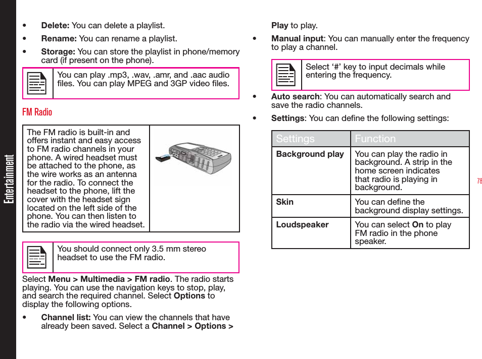 78Entertainment•  Delete: You can delete a playlist.•  Rename: You can rename a playlist.•  Storage: You can store the playlist in phone/memory card (if present on the phone).You can play .mp3, .wav, .amr, and .aac audio files. You can play MPEG and 3GP video files.FM RadioThe FM radio is built-in and offers instant and easy access to FM radio channels in your phone. A wired headset must be attached to the phone, as the wire works as an antenna for the radio. To connect the headset to the phone, lift the cover with the headset sign located on the left side of the phone. You can then listen to the radio via the wired headset.You should connect only 3.5 mm stereo headset to use the FM radio.Select Menu &gt; Multimedia &gt; FM radio. The radio starts playing. You can use the navigation keys to stop, play, and search the required channel. Select Options to display the following options.•  Channel list: You can view the channels that have already been saved. Select a Channel &gt; Options &gt; Play to play.•  Manual input: You can manually enter the frequency to play a channel. Select ‘#’ key to input decimals while entering the frequency.•  Auto search: You can automatically search and save the radio channels.•  Settings: You can dene the following settings: Settings FunctionBackground play You can play the radio in background. A strip in the home screen indicates that radio is playing in background.Skin You can dene the background display settings.Loudspeaker You can select On to play FM radio in the phone speaker.