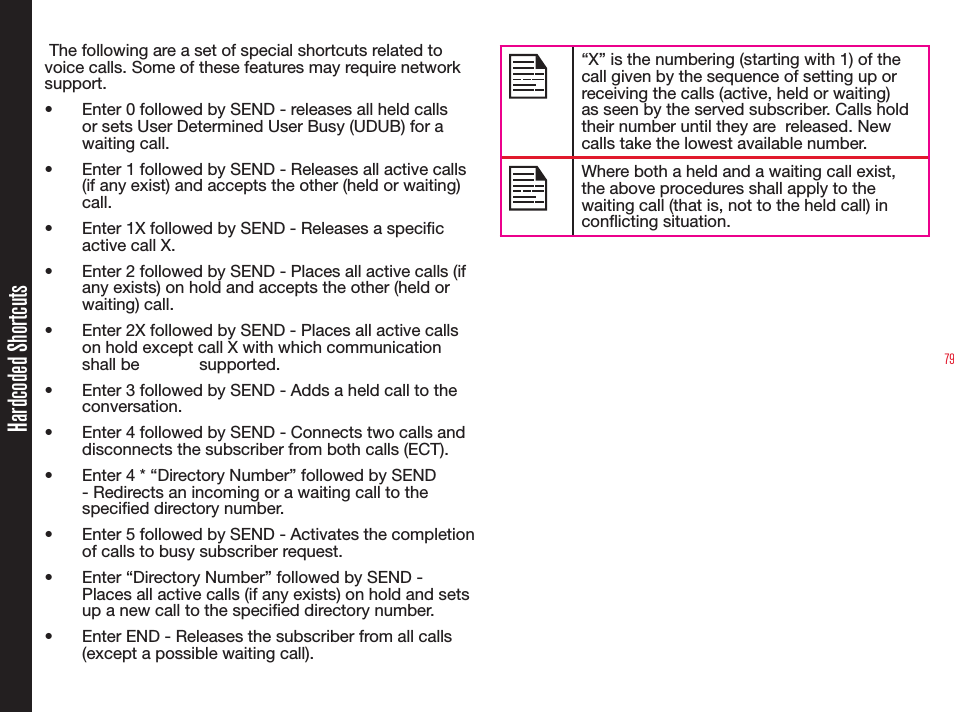 79Hardcoded Shortcuts The following are a set of special shortcuts related to voice calls. Some of these features may require network support.•  Enter 0 followed by SEND - releases all held calls or sets User Determined User Busy (UDUB) for a waiting call.•  Enter 1 followed by SEND - Releases all active calls (if any exist) and accepts the other (held or waiting) call. •  Enter 1X followed by SEND - Releases a specic active call X. •  Enter 2 followed by SEND - Places all active calls (if any exists) on hold and accepts the other (held or waiting) call.•  Enter 2X followed by SEND - Places all active calls on hold except call X with which communication shall be   supported.•  Enter 3 followed by SEND - Adds a held call to the conversation.•  Enter 4 followed by SEND - Connects two calls and disconnects the subscriber from both calls (ECT).•  Enter 4 * “Directory Number” followed by SEND - Redirects an incoming or a waiting call to the specied directory number.•  Enter 5 followed by SEND - Activates the completion of calls to busy subscriber request.•  Enter “Directory Number” followed by SEND - Places all active calls (if any exists) on hold and sets up a new call to the specied directory number. •  Enter END - Releases the subscriber from all calls (except a possible waiting call). “X” is the numbering (starting with 1) of the call given by the sequence of setting up or receiving the calls (active, held or waiting) as seen by the served subscriber. Calls hold their number until they are  released. New calls take the lowest available number.Where both a held and a waiting call exist, the above procedures shall apply to the waiting call (that is, not to the held call) in conicting situation.