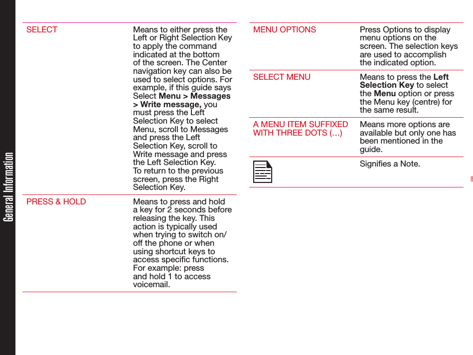 8SELECT Means to either press the Left or Right Selection Key to apply the command indicated at the bottom of the screen. The Center navigation key can also be used to select options. For example, if this guide says Select Menu &gt; Messages &gt; Write message, you must press the Left Selection Key to select Menu, scroll to Messages and press the Left Selection Key, scroll to Write message and press the Left Selection Key. To return to the previous screen, press the Right Selection Key.PRESS &amp; HOLD Means to press and hold a key for 2 seconds before releasing the key. This action is typically used when trying to switch on/off the phone or when using shortcut keys to access specic functions. For example: press and hold 1 to access voicemail.MENU OPTIONS Press Options to display menu options on the screen. The selection keys are used to accomplish the indicated option.SELECT MENU Means to press the Left Selection Key to select the Menu option or press the Menu key (centre) for the same result.A MENU ITEM SUFFIXED WITH THREE DOTS (…)Means more options are available but only one has been mentioned in the guide.Signies a Note.General Information