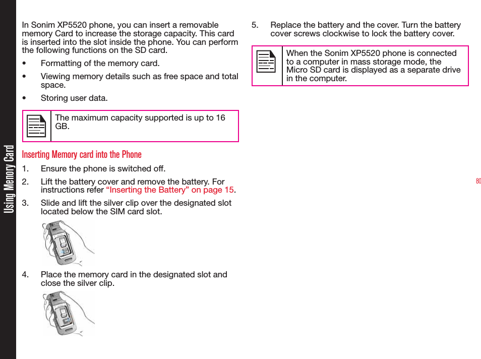 80Using Menory CardIn Sonim XP5520 phone, you can insert a removable memory Card to increase the storage capacity. This card is inserted into the slot inside the phone. You can perform the following functions on the SD card.•  Formatting of the memory card.•  Viewing memory details such as free space and total space.•  Storing user data.The maximum capacity supported is up to 16 GB.Inserting Memory card into the Phone1.  Ensure the phone is switched off.2.  Lift the battery cover and remove the battery. For instructions refer “Inserting the Battery” on page 15.3.  Slide and lift the silver clip over the designated slot located below the SIM card slot.4.  Place the memory card in the designated slot and close the silver clip.5.  Replace the battery and the cover. Turn the battery cover screws clockwise to lock the battery cover.When the Sonim XP5520 phone is connected to a computer in mass storage mode, the Micro SD card is displayed as a separate drive in the computer.
