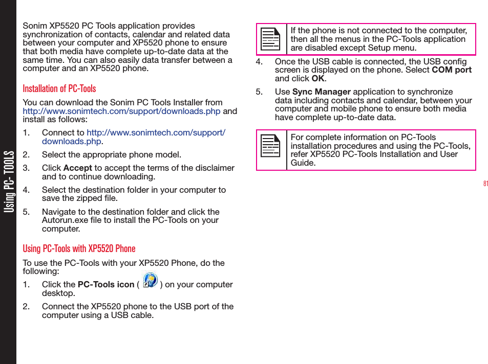 81Using PC- TOOLSSonim XP5520 PC Tools application provides synchronization of contacts, calendar and related data between your computer and XP5520 phone to ensure that both media have complete up-to-date data at the same time. You can also easily data transfer between a computer and an XP5520 phone.Installation of PC-ToolsYou can download the Sonim PC Tools Installer from http://www.sonimtech.com/support/downloads.php and install as follows:1. Connect to http://www.sonimtech.com/support/downloads.php. 2.  Select the appropriate phone model.3. Click Accept to accept the terms of the disclaimer and to continue downloading.4.  Select the destination folder in your computer to save the zipped le.5.  Navigate to the destination folder and click the Autorun.exe le to install the PC-Tools on your computer.Using PC-Tools with XP5520 PhoneTo use the PC-Tools with your XP5520 Phone, do the following:1. Click the PC-Tools icon (   ) on your computer desktop. 2.  Connect the XP5520 phone to the USB port of the computer using a USB cable.If the phone is not connected to the computer, then all the menus in the PC-Tools application are disabled except Setup menu.4.  Once the USB cable is connected, the USB cong screen is displayed on the phone. Select COM port and click OK.5. Use Sync Manager application to synchronize data including contacts and calendar, between your computer and mobile phone to ensure both media have complete up-to-date data.For complete information on PC-Tools installation procedures and using the PC-Tools, refer XP5520 PC-Tools Installation and User Guide. 