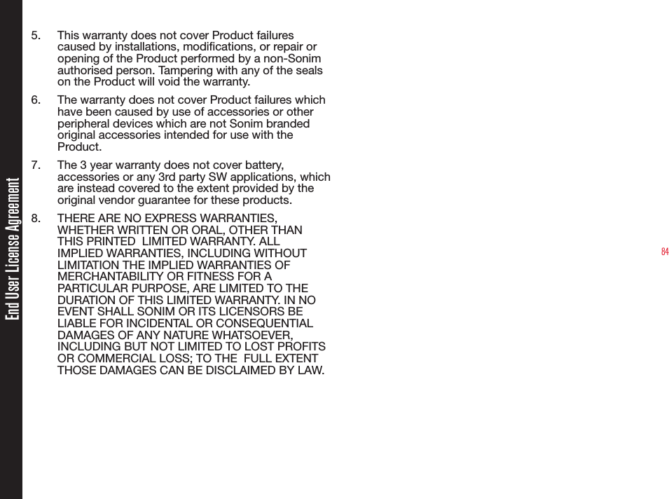 845.  This warranty does not cover Product failures caused by installations, modications, or repair or opening of the Product performed by a non-Sonim authorised person. Tampering with any of the seals on the Product will void the warranty.6.  The warranty does not cover Product failures which have been caused by use of accessories or other peripheral devices which are not Sonim branded original accessories intended for use with the Product.7.  The 3 year warranty does not cover battery, accessories or any 3rd party SW applications, which are instead covered to the extent provided by the original vendor guarantee for these products.8.  THERE ARE NO EXPRESS WARRANTIES, WHETHER WRITTEN OR ORAL, OTHER THAN THIS PRINTED  LIMITED WARRANTY. ALL IMPLIED WARRANTIES, INCLUDING WITHOUT LIMITATION THE IMPLIED WARRANTIES OF MERCHANTABILITY OR FITNESS FOR A PARTICULAR PURPOSE, ARE LIMITED TO THE DURATION OF THIS LIMITED WARRANTY. IN NO EVENT SHALL SONIM OR ITS LICENSORS BE LIABLE FOR INCIDENTAL OR CONSEQUENTIAL DAMAGES OF ANY NATURE WHATSOEVER, INCLUDING BUT NOT LIMITED TO LOST PROFITS OR COMMERCIAL LOSS; TO THE  FULL EXTENT THOSE DAMAGES CAN BE DISCLAIMED BY LAW. End User License Agreement