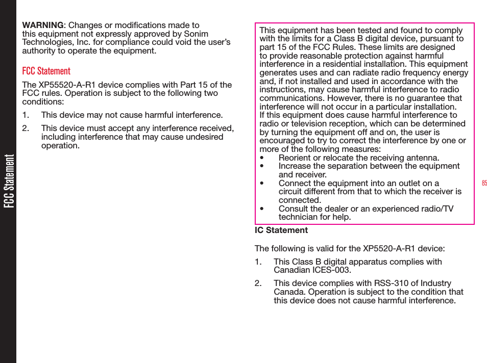 85FCC StatementWARNING: Changes or modications made to this equipment not expressly approved by Sonim Technologies, Inc. for compliance could void the user’s authority to operate the equipment.FCC StatementThe XP55520-A-R1 device complies with Part 15 of the FCC rules. Operation is subject to the following two conditions:1.  This device may not cause harmful interference.2.  This device must accept any interference received, including interference that may cause undesired operation.This equipment has been tested and found to comply with the limits for a Class B digital device, pursuant to part 15 of the FCC Rules. These limits are designed to provide reasonable protection against harmful interference in a residential installation. This equipment generates uses and can radiate radio frequency energy and, if not installed and used in accordance with the instructions, may cause harmful interference to radio communications. However, there is no guarantee that interference will not occur in a particular installation. If this equipment does cause harmful interference to radio or television reception, which can be determined by turning the equipment off and on, the user is encouraged to try to correct the interference by one or more of the following measures:•  Reorient or relocate the receiving antenna.•  Increase the separation between the equipment and receiver.•  Connect the equipment into an outlet on a circuit different from that to which the receiver is connected.•  Consult the dealer or an experienced radio/TV technician for help.IC StatementThe following is valid for the XP5520-A-R1 device:1.  This Class B digital apparatus complies with Canadian ICES-003.2.  This device complies with RSS-310 of Industry Canada. Operation is subject to the condition that this device does not cause harmful interference.