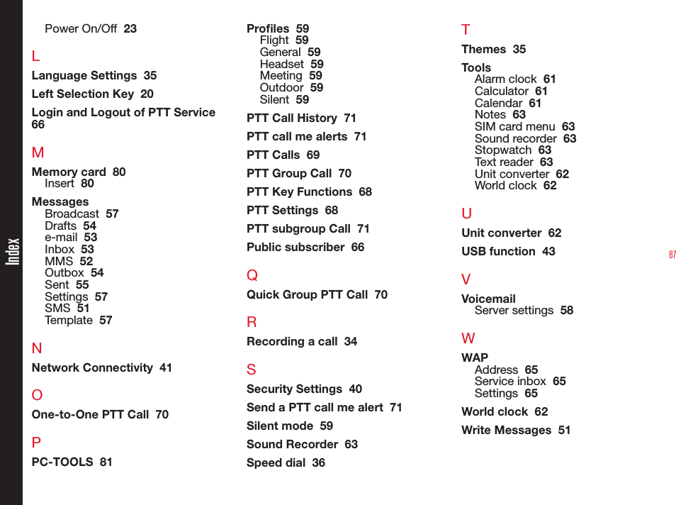 87Power On/Off  23LLanguage Settings  35Left Selection Key  20Login and Logout of PTT Service  66MMemory card  80Insert  80MessagesBroadcast  57Drafts  54e-mail  53Inbox  53MMS  52Outbox  54Sent  55Settings  57SMS  51Template  57NNetwork Connectivity  41OOne-to-One PTT Call  70PPC-TOOLS  81Proles  59Flight  59General  59Headset  59Meeting  59Outdoor  59Silent  59PTT Call History  71PTT call me alerts  71PTT Calls  69PTT Group Call  70PTT Key Functions  68PTT Settings  68PTT subgroup Call  71Public subscriber  66QQuick Group PTT Call  70RRecording a call  34SSecurity Settings  40Send a PTT call me alert  71Silent mode  59Sound Recorder  63Speed dial  36TThemes  35ToolsAlarm clock  61Calculator  61Calendar  61Notes  63SIM card menu  63Sound recorder  63Stopwatch  63Text reader  63Unit converter  62World clock  62UUnit converter  62USB function  43VVoicemailServer settings  58WWAPAddress  65Service inbox  65Settings  65World clock  62Write Messages  51Index