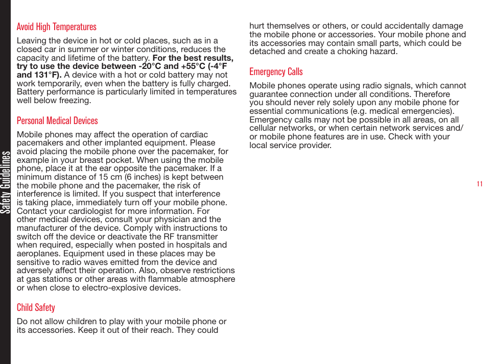 11Safety GuidelinesAvoid High TemperaturesLeaving the device in hot or cold places, such as in a closed car in summer or winter conditions, reduces the capacity and lifetime of the battery. For the best results, try to use the device between -20°C and +55°C (-4°F and 131°F). A device with a hot or cold battery may not work temporarily, even when the battery is fully charged. Battery performance is particularly limited in temperatures well below freezing.Personal Medical DevicesMobile phones may affect the operation of cardiac pacemakers and other implanted equipment. Please avoid placing the mobile phone over the pacemaker, for example in your breast pocket. When using the mobile phone, place it at the ear opposite the pacemaker. If a minimum distance of 15 cm (6 inches) is kept between the mobile phone and the pacemaker, the risk of interference is limited. If you suspect that interference is taking place, immediately turn off your mobile phone. Contact your cardiologist for more information. For other medical devices, consult your physician and the manufacturer of the device. Comply with instructions to switch off the device or deactivate the RF transmitter when required, especially when posted in hospitals and aeroplanes. Equipment used in these places may be sensitive to radio waves emitted from the device and adversely affect their operation. Also, observe restrictions at gas stations or other areas with ammable atmosphere or when close to electro-explosive devices.Child SafetyDo not allow children to play with your mobile phone or its accessories. Keep it out of their reach. They could hurt themselves or others, or could accidentally damage the mobile phone or accessories. Your mobile phone and its accessories may contain small parts, which could be detached and create a choking hazard.Emergency CallsMobile phones operate using radio signals, which cannot guarantee connection under all conditions. Therefore you should never rely solely upon any mobile phone for essential communications (e.g. medical emergencies). Emergency calls may not be possible in all areas, on all cellular networks, or when certain network services and/or mobile phone features are in use. Check with your local service provider.