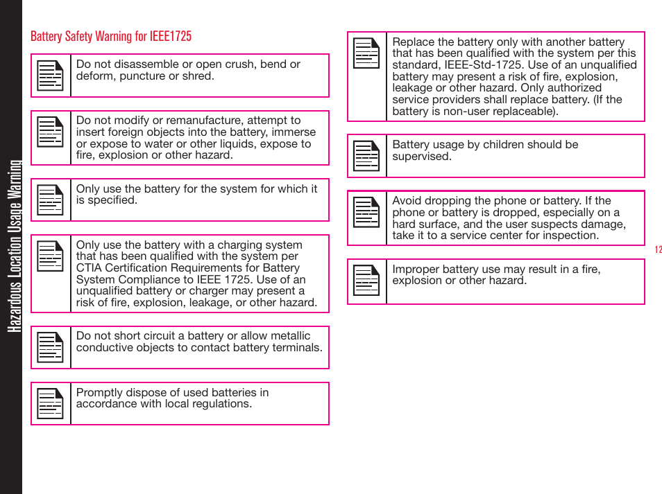 12Battery Safety Warning for IEEE1725Do not disassemble or open crush, bend or deform, puncture or shred.Do not modify or remanufacture, attempt to insert foreign objects into the battery, immerse or expose to water or other liquids, expose to re, explosion or other hazard.Only use the battery for the system for which it is specied.Only use the battery with a charging system that has been qualied with the system per CTIA Certication Requirements for Battery System Compliance to IEEE 1725. Use of an unqualied battery or charger may present a risk of re, explosion, leakage, or other hazard. Do not short circuit a battery or allow metallic conductive objects to contact battery terminals.Promptly dispose of used batteries in accordance with local regulations.Replace the battery only with another battery that has been qualied with the system per this standard, IEEE-Std-1725. Use of an unqualied battery may present a risk of re, explosion, leakage or other hazard. Only authorized service providers shall replace battery. (If the battery is non-user replaceable). Battery usage by children should be supervised. Avoid dropping the phone or battery. If the phone or battery is dropped, especially on a hard surface, and the user suspects damage, take it to a service center for inspection.Improper battery use may result in a re, explosion or other hazard.Hazardous Location Usage Warning