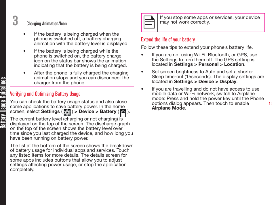 15Battery Usage Guidelines3   Charging Animation/Icon•  If the battery is being charged when the phone is switched off, a battery charging animation with the battery level is displayed.•  If the battery is being charged while the phone is switched on, the battery charge icon on the status bar shows the animation indicating that the battery is being charged. •  After the phone is fully charged the charging animation stops and you can disconnect the charger from the phone.Verifying and Optimizing Battery UsageYou can check the battery usage status and also close some applications to save battery power. In the home screen, select Settings (   ) &gt; Device &gt; Battery (   ). The current battery level (charging or not charging) is displayed on the top of the screen. The discharge graph on the top of the screen shows the battery level over time since you last charged the device, and how long you have been running on battery power.The list at the bottom of the screen shows the breakdown of battery usage for individual apps and services. Touch any listed items for more details. The details screen for some apps includes buttons that allow you to adjust settings affecting power usage, or stop the application completely.If you stop some apps or services, your device may not work correctly.Extend the life of your batteryFollow these tips to extend your phone’s battery life.•  If you are not using Wi-Fi, Bluetooth, or GPS, use the Settings to turn them off. The GPS setting is located in Settings &gt; Personal &gt; Location.•  Set screen brightness to Auto and set a shorter Sleep time-out (15seconds). The display settings are located in Settings &gt; Device &gt; Display.•  If you are travelling and do not have access to use mobile data or Wi-Fi network, switch to Airplane mode: Press and hold the power key until the Phone options dialog appears. Then touch to enable Airplane Mode.