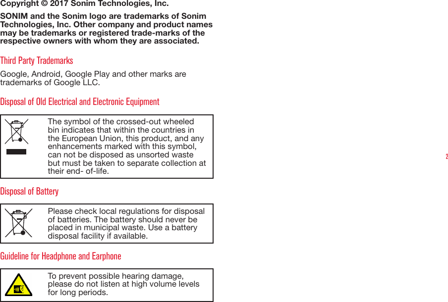 2Copyright © 2017 Sonim Technologies, Inc. SONIM and the Sonim logo are trademarks of Sonim Technologies, Inc. Other company and product names may be trademarks or registered trade-marks of the respective owners with whom they are associated. Third Party TrademarksGoogle, Android, Google Play and other marks are trademarks of Google LLC.Disposal of Old Electrical and Electronic EquipmentThe symbol of the crossed-out wheeled bin indicates that within the countries in the European Union, this product, and any enhancements marked with this symbol, can not be disposed as unsorted waste but must be taken to separate collection at their end- of-life. Disposal of BatteryPlease check local regulations for disposal of batteries. The battery should never be placed in municipal waste. Use a battery disposal facility if available.Guideline for Headphone and EarphoneTo prevent possible hearing damage, please do not listen at high volume levels for long periods.
