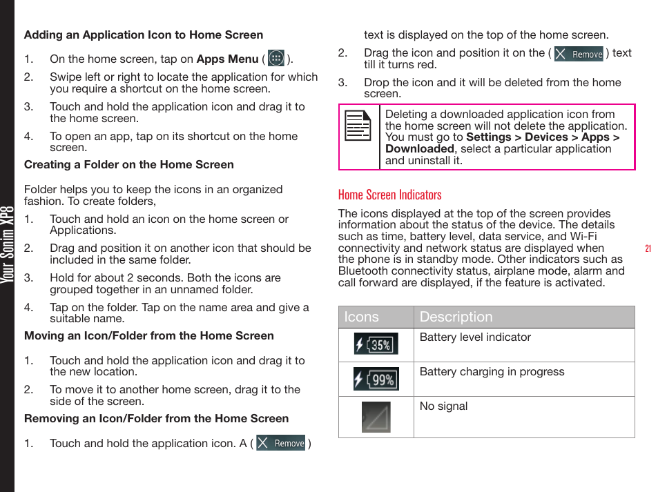 21 Your Sonim XP8Adding an Application Icon to Home Screen1.  On the home screen, tap on Apps Menu (   ).2.  Swipe left or right to locate the application for which you require a shortcut on the home screen.3.  Touch and hold the application icon and drag it to the home screen.4.  To open an app, tap on its shortcut on the home screen.Creating a Folder on the Home ScreenFolder helps you to keep the icons in an organized fashion. To create folders,1.  Touch and hold an icon on the home screen or Applications.2.  Drag and position it on another icon that should be included in the same folder.3.  Hold for about 2 seconds. Both the icons are grouped together in an unnamed folder.4.  Tap on the folder. Tap on the name area and give a suitable name.Moving an Icon/Folder from the Home Screen1.  Touch and hold the application icon and drag it to the new location.2.  To move it to another home screen, drag it to the side of the screen.Removing an Icon/Folder from the Home Screen1.  Touch and hold the application icon. A (   ) text is displayed on the top of the home screen.2.  Drag the icon and position it on the (   ) text till it turns red.3.  Drop the icon and it will be deleted from the home screen.Deleting a downloaded application icon from the home screen will not delete the application. You must go to Settings &gt; Devices &gt; Apps &gt; Downloaded, select a particular application and uninstall it.Home Screen IndicatorsThe icons displayed at the top of the screen provides information about the status of the device. The details such as time, battery level, data service, and Wi-Fi connectivity and network status are displayed when the phone is in standby mode. Other indicators such as Bluetooth connectivity status, airplane mode, alarm and call forward are displayed, if the feature is activated.Icons DescriptionBattery level indicatorBattery charging in progressNo signal
