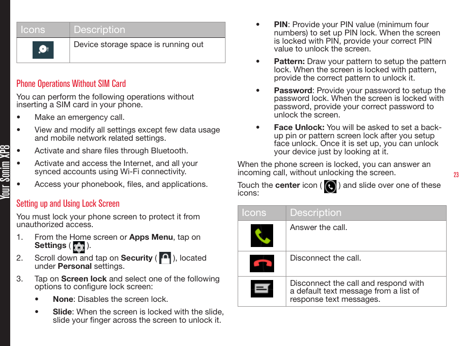 23 Your Sonim XP8Icons DescriptionDevice storage space is running outPhone Operations Without SIM CardYou can perform the following operations without inserting a SIM card in your phone.•  Make an emergency call.•  View and modify all settings except few data usage and mobile network related settings.•  Activate and share les through Bluetooth. •  Activate and access the Internet, and all your synced accounts using Wi-Fi connectivity.•  Access your phonebook, les, and applications.Setting up and Using Lock ScreenYou must lock your phone screen to protect it from unauthorized access.1.  From the Home screen or Apps Menu, tap on  Settings (   ).2.  Scroll down and tap on Security (   ), located under Personal settings.3.  Tap on Screen lock and select one of the following options to congure lock screen:•  None: Disables the screen lock.•  Slide: When the screen is locked with the slide, slide your nger across the screen to unlock it. •  PIN: Provide your PIN value (minimum four numbers) to set up PIN lock. When the screen is locked with PIN, provide your correct PIN value to unlock the screen.•  Pattern: Draw your pattern to setup the pattern lock. When the screen is locked with pattern, provide the correct pattern to unlock it.•  Password: Provide your password to setup the password lock. When the screen is locked with password, provide your correct password to unlock the screen.•  Face Unlock: You will be asked to set a back-up pin or pattern screen lock after you setup face unlock. Once it is set up, you can unlock your device just by looking at it.When the phone screen is locked, you can answer an incoming call, without unlocking the screen.Touch the center icon (   ) and slide over one of these icons:Icons DescriptionAnswer the call.Disconnect the call.Disconnect the call and respond with a default text message from a list of response text messages.