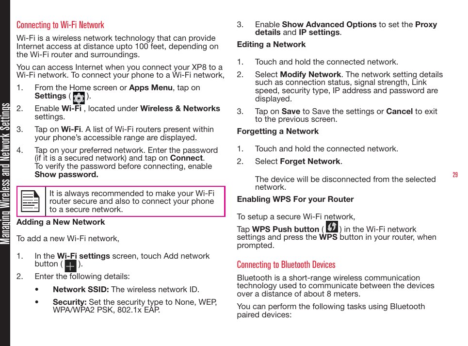 29Managing Wireless and Network SettingsConnecting to Wi-Fi NetworkWi-Fi is a wireless network technology that can provide Internet access at distance upto 100 feet, depending on the Wi-Fi router and surroundings.You can access Internet when you connect your XP8 to a Wi-Fi network. To connect your phone to a Wi-Fi network,1.  From the Home screen or Apps Menu, tap on Settings (   ).2.  Enable Wi-Fi , located under Wireless &amp; Networks settings.3.  Tap on Wi-Fi. A list of Wi-Fi routers present within your phone’s accessible range are displayed.4.  Tap on your preferred network. Enter the password (if it is a secured network) and tap on Connect. To verify the password before connecting, enable Show password.It is always recommended to make your Wi-Firouter secure and also to connect your phoneto a secure network. Adding a New NetworkTo add a new Wi-Fi network,1.  In the Wi-Fi settings screen, touch Add network button (   ).2.  Enter the following details:•  Network SSID: The wireless network ID.•  Security: Set the security type to None, WEP, WPA/WPA2 PSK, 802.1x EAP.3.  Enable Show Advanced Options to set the Proxy details and IP settings.Editing a Network1.  Touch and hold the connected network.2.  Select Modify Network. The network setting details such as connection status, signal strength, Link speed, security type, IP address and password are displayed.3.  Tap on Save to Save the settings or Cancel to exit to the previous screen.Forgetting a Network1.  Touch and hold the connected network.2.  Select Forget Network. The device will be disconnected from the selected network.Enabling WPS For your Router To setup a secure Wi-Fi network, Tap WPS Push button (   ) in the Wi-Fi network settings and press the WPS button in your router, when prompted.Connecting to Bluetooth DevicesBluetooth is a short-range wireless communication technology used to communicate between the devices over a distance of about 8 meters.You can perform the following tasks using Bluetooth paired devices: 