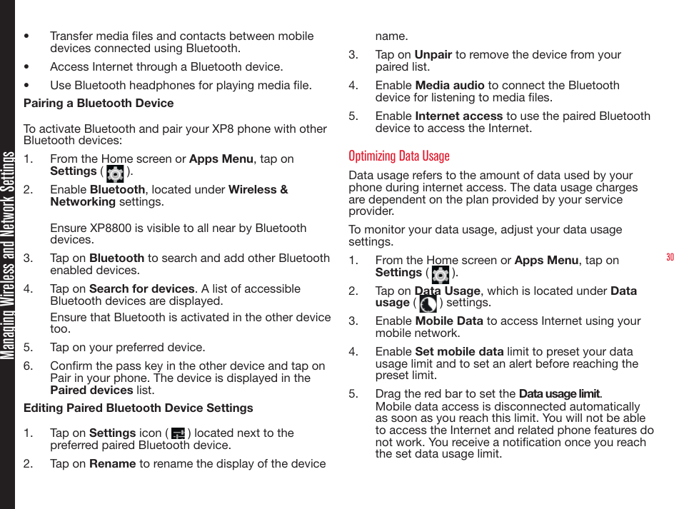 30Managing Wireless and Network Settings•  Transfer media les and contacts between mobile devices connected using Bluetooth.•  Access Internet through a Bluetooth device.•  Use Bluetooth headphones for playing media le.Pairing a Bluetooth DeviceTo activate Bluetooth and pair your XP8 phone with other Bluetooth devices:1.  From the Home screen or Apps Menu, tap on Settings (   ). 2.  Enable Bluetooth, located under Wireless &amp; Networking settings.Ensure XP8800 is visible to all near by Bluetooth devices.3.  Tap on Bluetooth to search and add other Bluetooth enabled devices.4.  Tap on Search for devices. A list of accessible Bluetooth devices are displayed.Ensure that Bluetooth is activated in the other device too.5.  Tap on your preferred device. 6.  Conrm the pass key in the other device and tap on Pair in your phone. The device is displayed in the Paired devices list.Editing Paired Bluetooth Device Settings1.  Tap on Settings icon (   ) located next to the preferred paired Bluetooth device.2.  Tap on Rename to rename the display of the device name.3.  Tap on Unpair to remove the device from your paired list.4.  Enable Media audio to connect the Bluetooth device for listening to media les.5.  Enable Internet access to use the paired Bluetooth device to access the Internet.Optimizing Data UsageData usage refers to the amount of data used by your phone during internet access. The data usage charges are dependent on the plan provided by your service provider.To monitor your data usage, adjust your data usage settings. 1.  From the Home screen or Apps Menu, tap on Settings (   ).2.  Tap on Data Usage, which is located under Data usage (   ) settings.3.  Enable Mobile Data to access Internet using your mobile network.4.  Enable Set mobile data limit to preset your data usage limit and to set an alert before reaching the preset limit.5.  Drag the red bar to set the Data usage limit.Mobile data access is disconnected automatically as soon as you reach this limit. You will not be able to access the Internet and related phone features do not work. You receive a notication once you reach the set data usage limit.