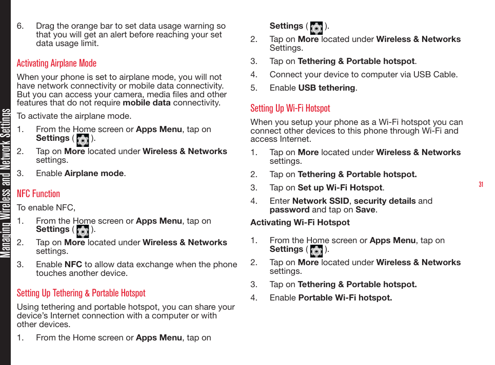 31Managing Wireless and Network Settings6.  Drag the orange bar to set data usage warning so that you will get an alert before reaching your set data usage limit.Activating Airplane Mode When your phone is set to airplane mode, you will not have network connectivity or mobile data connectivity. But you can access your camera, media les and other features that do not require mobile data connectivity.To activate the airplane mode.1.  From the Home screen or Apps Menu, tap on Settings (   ).2.  Tap on More located under Wireless &amp; Networks settings.3.  Enable Airplane mode.NFC FunctionTo enable NFC,1.  From the Home screen or Apps Menu, tap on Settings (   ).2.  Tap on More located under Wireless &amp; Networks settings.3.  Enable NFC to allow data exchange when the phone touches another device.Setting Up Tethering &amp; Portable HotspotUsing tethering and portable hotspot, you can share your device’s Internet connection with a computer or with other devices.1.  From the Home screen or Apps Menu, tap on Settings (   ).2.  Tap on More located under Wireless &amp; Networks Settings.3.  Tap on Tethering &amp; Portable hotspot.4.  Connect your device to computer via USB Cable.5.  Enable USB tethering.Setting Up Wi-Fi HotspotWhen you setup your phone as a Wi-Fi hotspot you can connect other devices to this phone through Wi-Fi and access Internet.1.  Tap on More located under Wireless &amp; Networks settings.2.  Tap on Tethering &amp; Portable hotspot.3.  Tap on Set up Wi-Fi Hotspot.4.  Enter Network SSID, security details and password and tap on Save.Activating Wi-Fi Hotspot1.  From the Home screen or Apps Menu, tap on Settings (   ).2.  Tap on More located under Wireless &amp; Networks settings.3.  Tap on Tethering &amp; Portable hotspot.4.  Enable Portable Wi-Fi hotspot.