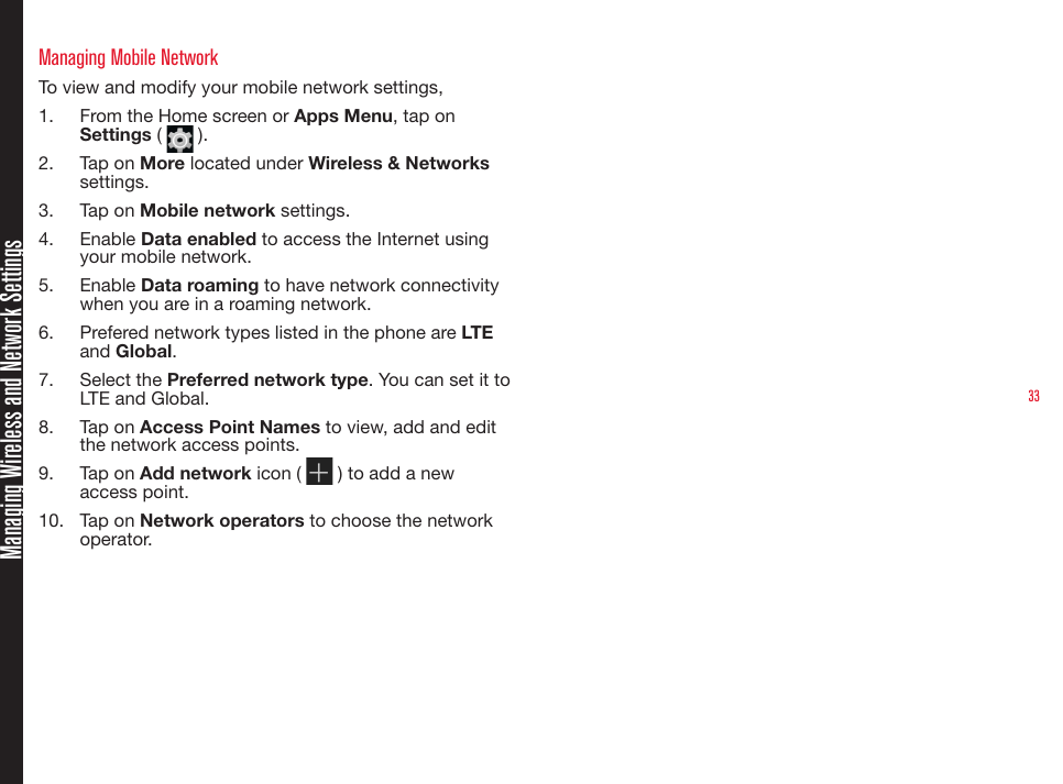 33Managing Wireless and Network SettingsManaging Mobile NetworkTo view and modify your mobile network settings,1.  From the Home screen or Apps Menu, tap on Settings (   ).2.  Tap on More located under Wireless &amp; Networks settings.3.  Tap on Mobile network settings.4.  Enable Data enabled to access the Internet using your mobile network.5.  Enable Data roaming to have network connectivity when you are in a roaming network.6.  Prefered network types listed in the phone are LTE and Global.7.  Select the Preferred network type. You can set it to LTE and Global.8.  Tap on Access Point Names to view, add and edit the network access points. 9.  Tap on Add network icon (   ) to add a new access point.10.  Tap on Network operators to choose the network operator.