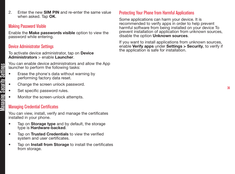 362.  Enter the new SIM PIN and re-enter the same value when asked. Tap OK. Making Password VisibleEnable the Make passwords visible option to view the password while entering.Device Administrator SettingsTo activate device administrator, tap on Device Administrators &gt; enable Launcher.You can enable device administrators and allow the App launcher to perform the following tasks:•  Erase the phone&apos;s data without warning by performing factory data reset.•  Change the screen unlock password.•  Set specic password rules.•  Monitor the screen-unlock attempts.Managing Credential CertificatesYou can view, install, verify and manage the certicates installed in your phone.•  Tap on Storage type and by default, the storage type is Hardware-backed.•  Tap on Trusted Credentials to view the veried system and user certicates.•  Tap on Install from Storage to install the certicates from storage. Protecting Your Phone from Harmful ApplicationsSome applications can harm your device. It is recommended to verify apps in order to help prevent harmful software from being installed on your device To prevent installation of application from unknown sources, disable the option Unknown sources.If you want to install applications from unknown sources, enable Verify apps under Settings &gt; Security, to verify if the application is safe for installation.Managing Security Settings