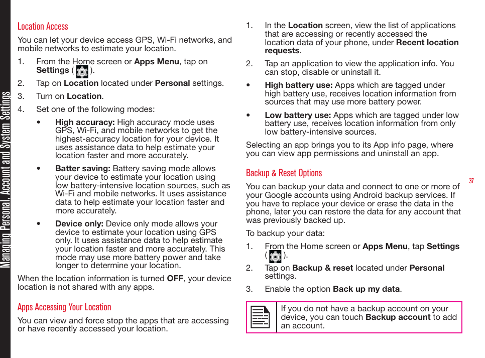 37Location AccessYou can let your device access GPS, Wi-Fi networks, and mobile networks to estimate your location.1.  From the Home screen or Apps Menu, tap on  Settings (   ).2.  Tap on Location located under Personal settings.3.  Turn on Location.4.  Set one of the following modes:•  High accuracy: High accuracy mode uses GPS, Wi-Fi, and mobile networks to get the highest-accuracy location for your device. It uses assistance data to help estimate your location faster and more accurately.•  Batter saving: Battery saving mode allows your device to estimate your location using low battery-intensive location sources, such as Wi-Fi and mobile networks. It uses assistance data to help estimate your location faster and more accurately.•  Device only: Device only mode allows your device to estimate your location using GPS only. It uses assistance data to help estimate your location faster and more accurately. This mode may use more battery power and take longer to determine your location.When the location information is turned OFF, your device location is not shared with any apps.Apps Accessing Your LocationYou can view and force stop the apps that are accessing or have recently accessed your location.1.  In the Location screen, view the list of applications that are accessing or recently accessed the location data of your phone, under Recent location requests.2.  Tap an application to view the application info. You can stop, disable or uninstall it.•  High battery use: Apps which are tagged under high battery use, receives location information from sources that may use more battery power.•  Low battery use: Apps which are tagged under low battery use, receives location information from only low battery-intensive sources.Selecting an app brings you to its App info page, where you can view app permissions and uninstall an app.Backup &amp; Reset OptionsYou can backup your data and connect to one or more of your Google accounts using Android backup services. If you have to replace your device or erase the data in the phone, later you can restore the data for any account that was previously backed up.To backup your data:1.  From the Home screen or Apps Menu, tap Settings (   ).2.  Tap on Backup &amp; reset located under Personal settings.3.  Enable the option Back up my data.If you do not have a backup account on your device, you can touch Backup account to add an account.Managing Personal, Account and System Settings