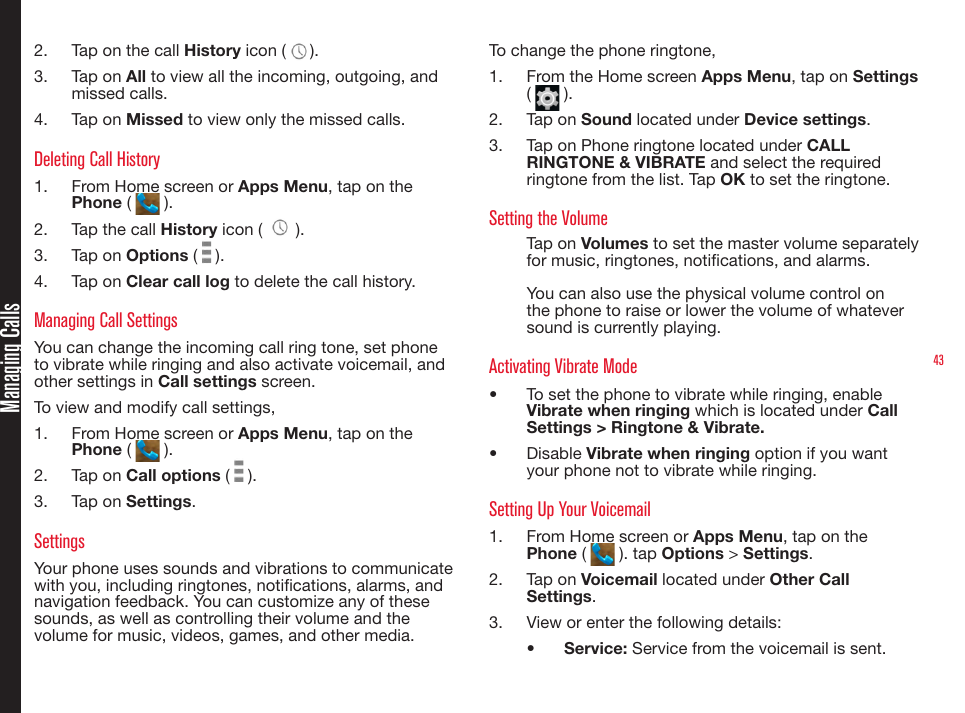 43Managing Calls2.  Tap on the call History icon ( ).3.  Tap on All to view all the incoming, outgoing, and missed calls.4.  Tap on Missed to view only the missed calls.Deleting Call History1.  From Home screen or Apps Menu, tap on the Phone (   ).2.  Tap the call History icon (   ).3.  Tap on Options (   ).4.  Tap on Clear call log to delete the call history.Managing Call SettingsYou can change the incoming call ring tone, set phone to vibrate while ringing and also activate voicemail, and other settings in Call settings screen.To view and modify call settings,1.  From Home screen or Apps Menu, tap on the Phone (   ).2.  Tap on Call options (   ).3.  Tap on Settings.SettingsYour phone uses sounds and vibrations to communicate with you, including ringtones, notications, alarms, and navigation feedback. You can customize any of these sounds, as well as controlling their volume and the volume for music, videos, games, and other media.To change the phone ringtone,1.  From the Home screen Apps Menu, tap on Settings (   ).2.  Tap on Sound located under Device settings.3.  Tap on Phone ringtone located under CALL RINGTONE &amp; VIBRATE and select the required ringtone from the list. Tap OK to set the ringtone.Setting the VolumeTap on Volumes to set the master volume separately for music, ringtones, notications, and alarms. You can also use the physical volume control on the phone to raise or lower the volume of whatever sound is currently playing.Activating Vibrate Mode•  To set the phone to vibrate while ringing, enable Vibrate when ringing which is located under Call Settings &gt; Ringtone &amp; Vibrate. •  Disable Vibrate when ringing option if you want your phone not to vibrate while ringing.Setting Up Your Voicemail1.  From Home screen or Apps Menu, tap on the Phone (   ). tap Options &gt; Settings.2.  Tap on Voicemail located under Other Call Settings.3.  View or enter the following details:•  Service: Service from the voicemail is sent.
