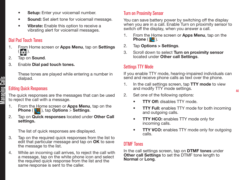 44•  Setup: Enter your voicemail number.•  Sound: Set alert tone for voicemail message.•  Vibrate: Enable this option to receive a vibrating alert for voicemail messages.Dial Pad Touch Tones1.  From Home screen or Apps Menu, tap on Settings (   ). 2.  Tap on Sound.3.  Enable Dial pad touch tones.These tones are played while entering a number in dialpad. Editing Quick ResponsesThe quick responses are the messages that can be used to reject the call with a message.1.  From the Home screen or Apps Menu, tap on the Phone (   ), tap Options &gt; Settings.2.  Tap on Quick responses located under Other Call settings.The list of quick responses are displayed. 3.  Tap on the required quick responses from the list to edit that particular message and tap on OK to save the message to the list. 4.  While an incoming call arrives, to reject the call with a message, tap on the white phone icon and select the required quick response from the list and the same response is sent to the caller.Turn on Proximity SensorYou can save battery power by switching off the display when you are in a call. Enable Turn on proximity sensor to switch off the display, when you answer a call.1.  From the Home screen or Apps Menu, tap on the Phone (   ).2.  Tap Options &gt; Settings.3.  Scroll down to select Turn on proximity sensor located under Other call Settings.Settings TTY ModeIf you enable TTY mode, hearing-impaired individuals can send and receive phone calls as text over the phone.1.  In the call settings screen, tap TTY mode to view and modify TTY mode settings.2.  Set one of the following options:•  TTY Off: disables TTY mode.•  TTY Full: enables TTY mode for both incoming and outgoing calls.•  TTY HCO: enables TTY mode only for incoming calls.•  TTY VCO: enables TTY mode only for outgoing calls.DTMF TonesIn the call settings screen, tap on DTMF tones under Other call Settings to set the DTMF tone length to Normal or Long.Managing Calls