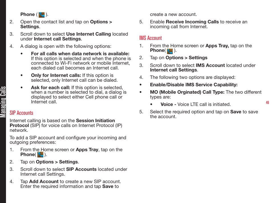 46Phone (   ).2.  Open the contact list and tap on Options &gt; Settings.3.  Scroll down to select Use Internet Calling located under Internet call Settings.4.  A dialog is open with the following options:•  For all calls when data network is available: If this option is selected and when the phone is connected to Wi-Fi network or mobile Internet, each dialed call becomes an Internet call.•  Only for Internet calls: If this option is selected, only Internet call can be dialed.•  Ask for each call: If this option is selected, when a number is selected to dial, a dialog is displayed to select either Cell phone call or Internet call.SIP AccountsInternet calling is based on the Session Initiation Protocol (SIP) for voice calls on Internet Protocol (IP) network.To add a SIP account and congure your incoming and outgoing preferences:1.  From the Home screen or Apps Tray, tap on the Phone(   ).2.  Tap on Options &gt; Settings.3.  Scroll down to select SIP Accounts located under Internet call Settings.4.  Tap Add Account to create a new SIP account. Enter the required information and tap Save to create a new account.5.  Enable Receive Incoming Calls to receive an incoming call from Internet.IMS Account1.  From the Home screen or Apps Tray, tap on the Phone(   ).2.  Tap on Options &gt; Settings3.  Scroll down to select IMS Account located under Internet call Settings.4.  The following two options are displayed:•  Enable/Disable IMS Service Capability:  •  MO (Mobile Orginated) Call Type: The two different types are:•  Voice - Voice LTE call is initiated. 5.  Select the required option and tap on Save to save the account.Managing Calls