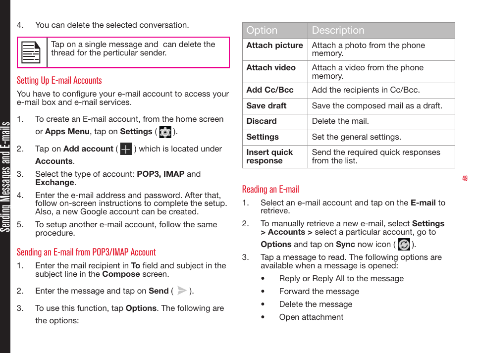 49Sending Messages and E-mails4.  You can delete the selected conversation. Tap on a single message and  can delete the thread for the perticular sender.Setting Up E-mail AccountsYou have to congure your e-mail account to access your e-mail box and e-mail services.1.  To create an E-mail account, from the home screen or Apps Menu, tap on Settings (   ).2.  Tap on Add account (   ) which is located under Accounts.3.  Select the type of account: POP3, IMAP and Exchange.4.  Enter the e-mail address and password. After that, follow on-screen instructions to complete the setup. Also, a new Google account can be created.5.  To setup another e-mail account, follow the same procedure.Sending an E-mail from POP3/IMAP Account1.  Enter the mail recipient in To eld and subject in the subject line in the Compose screen.2.  Enter the message and tap on Send (   ).3.  To use this function, tap Options. The following are the options:Option DescriptionAttach picture  Attach a photo from the phone memory.Attach video Attach a video from the phone memory. Add Cc/Bcc Add the recipients in Cc/Bcc.Save draft Save the composed mail as a draft.Discard Delete the mail.Settings Set the general settings.Insert quick responseSend the required quick responses from the list.Reading an E-mail1.  Select an e-mail account and tap on the E-mail to retrieve.2.  To manually retrieve a new e-mail, select Settings &gt; Accounts &gt; select a particular account, go to Options and tap on Sync now icon (   ).3.  Tap a message to read. The following options are available when a message is opened:•  Reply or Reply All to the message•  Forward the message•  Delete the message•  Open attachment
