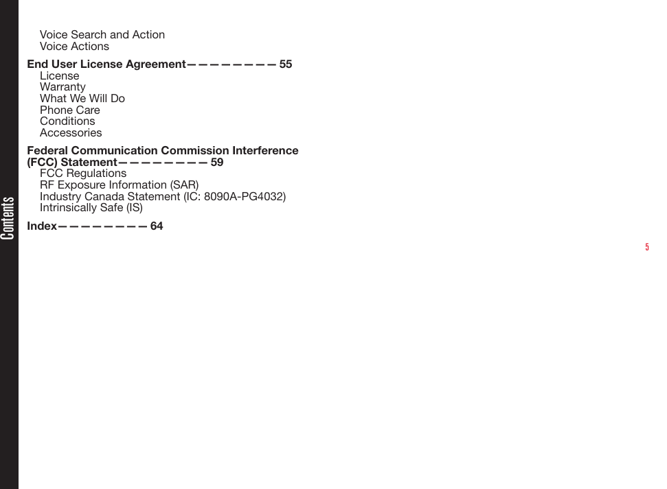 5Voice Search and ActionVoice ActionsEnd User License Agreement————————  55LicenseWarrantyWhat We Will DoPhone CareConditionsAccessoriesFederal Communication Commission Interference (FCC)  Statement————————   59FCC RegulationsRF Exposure Information (SAR)Industry Canada Statement (IC: 8090A-PG4032)Intrinsically Safe (IS)Index————————   64Contents
