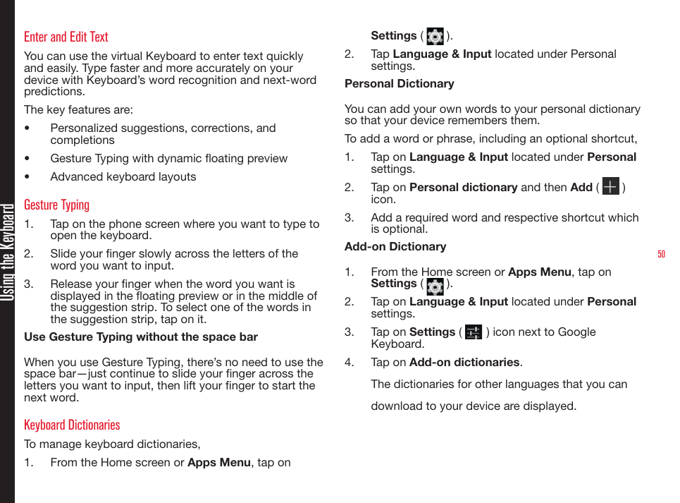 50Using the KeyboardEnter and Edit TextYou can use the virtual Keyboard to enter text quickly and easily. Type faster and more accurately on your device with Keyboard’s word recognition and next-word predictions.The key features are:•  Personalized suggestions, corrections, and completions•  Gesture Typing with dynamic oating preview•  Advanced keyboard layoutsGesture Typing1.  Tap on the phone screen where you want to type to open the keyboard.2.  Slide your nger slowly across the letters of the word you want to input.3.  Release your nger when the word you want is displayed in the oating preview or in the middle of the suggestion strip. To select one of the words in the suggestion strip, tap on it.Use Gesture Typing without the space barWhen you use Gesture Typing, there’s no need to use the space bar—just continue to slide your nger across the letters you want to input, then lift your nger to start the next word.Keyboard DictionariesTo manage keyboard dictionaries,1.  From the Home screen or Apps Menu, tap on Settings (   ).2.  Tap Language &amp; Input located under Personal settings.Personal DictionaryYou can add your own words to your personal dictionary so that your device remembers them.To add a word or phrase, including an optional shortcut,1.  Tap on Language &amp; Input located under Personal settings.2.  Tap on Personal dictionary and then Add (   ) icon.3.  Add a required word and respective shortcut which is optional.Add-on Dictionary1.  From the Home screen or Apps Menu, tap on Settings (   ).2.  Tap on Language &amp; Input located under Personal settings.3.  Tap on Settings (   ) icon next to Google Keyboard.4.  Tap on Add-on dictionaries.The dictionaries for other languages that you can download to your device are displayed.